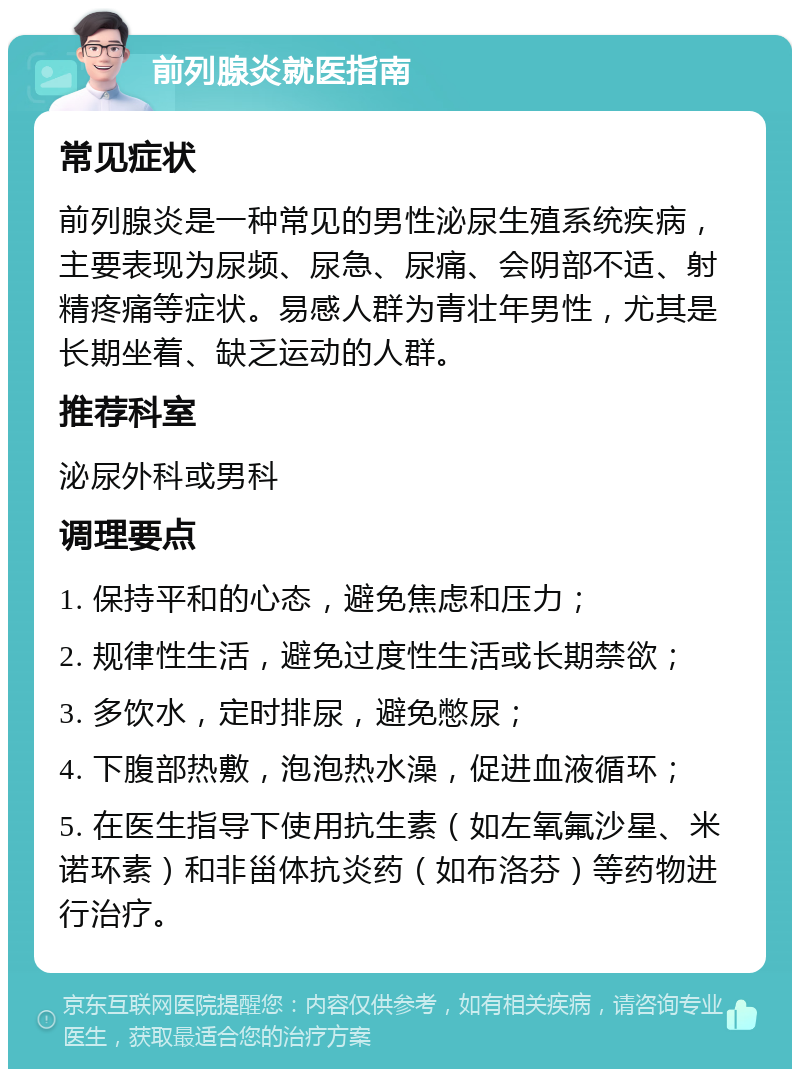 前列腺炎就医指南 常见症状 前列腺炎是一种常见的男性泌尿生殖系统疾病，主要表现为尿频、尿急、尿痛、会阴部不适、射精疼痛等症状。易感人群为青壮年男性，尤其是长期坐着、缺乏运动的人群。 推荐科室 泌尿外科或男科 调理要点 1. 保持平和的心态，避免焦虑和压力； 2. 规律性生活，避免过度性生活或长期禁欲； 3. 多饮水，定时排尿，避免憋尿； 4. 下腹部热敷，泡泡热水澡，促进血液循环； 5. 在医生指导下使用抗生素（如左氧氟沙星、米诺环素）和非甾体抗炎药（如布洛芬）等药物进行治疗。