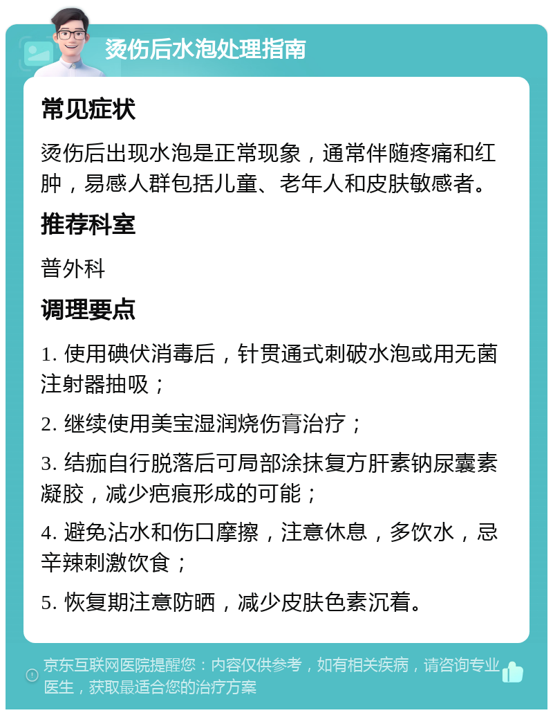 烫伤后水泡处理指南 常见症状 烫伤后出现水泡是正常现象，通常伴随疼痛和红肿，易感人群包括儿童、老年人和皮肤敏感者。 推荐科室 普外科 调理要点 1. 使用碘伏消毒后，针贯通式刺破水泡或用无菌注射器抽吸； 2. 继续使用美宝湿润烧伤膏治疗； 3. 结痂自行脱落后可局部涂抹复方肝素钠尿囊素凝胶，减少疤痕形成的可能； 4. 避免沾水和伤口摩擦，注意休息，多饮水，忌辛辣刺激饮食； 5. 恢复期注意防晒，减少皮肤色素沉着。