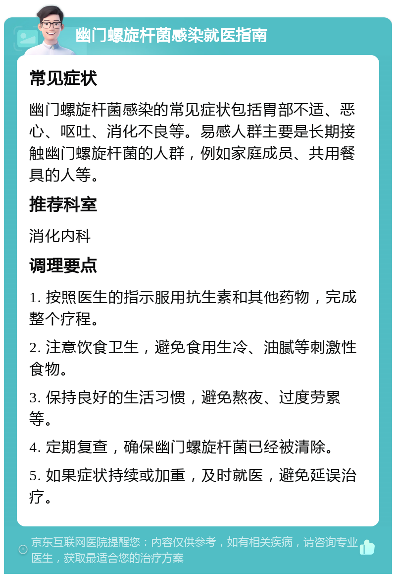 幽门螺旋杆菌感染就医指南 常见症状 幽门螺旋杆菌感染的常见症状包括胃部不适、恶心、呕吐、消化不良等。易感人群主要是长期接触幽门螺旋杆菌的人群，例如家庭成员、共用餐具的人等。 推荐科室 消化内科 调理要点 1. 按照医生的指示服用抗生素和其他药物，完成整个疗程。 2. 注意饮食卫生，避免食用生冷、油腻等刺激性食物。 3. 保持良好的生活习惯，避免熬夜、过度劳累等。 4. 定期复查，确保幽门螺旋杆菌已经被清除。 5. 如果症状持续或加重，及时就医，避免延误治疗。