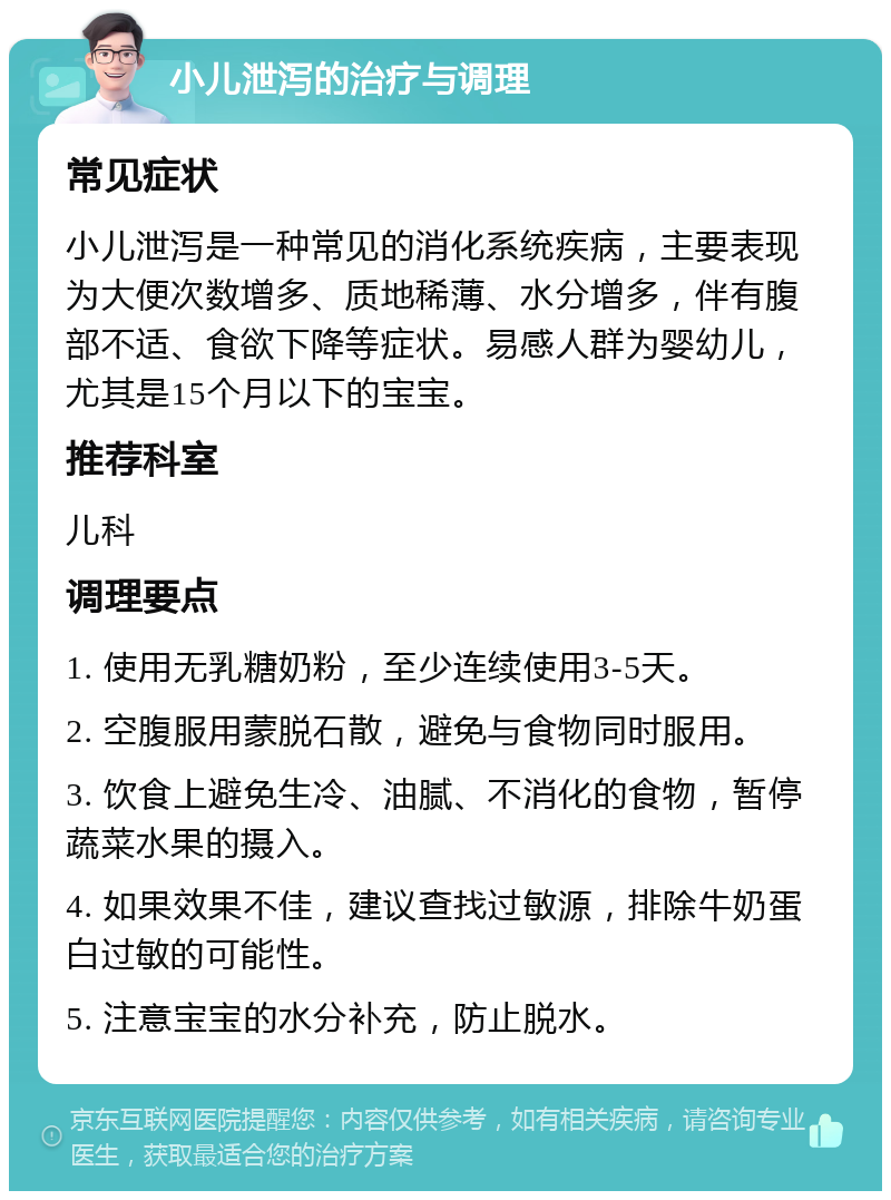 小儿泄泻的治疗与调理 常见症状 小儿泄泻是一种常见的消化系统疾病，主要表现为大便次数增多、质地稀薄、水分增多，伴有腹部不适、食欲下降等症状。易感人群为婴幼儿，尤其是15个月以下的宝宝。 推荐科室 儿科 调理要点 1. 使用无乳糖奶粉，至少连续使用3-5天。 2. 空腹服用蒙脱石散，避免与食物同时服用。 3. 饮食上避免生冷、油腻、不消化的食物，暂停蔬菜水果的摄入。 4. 如果效果不佳，建议查找过敏源，排除牛奶蛋白过敏的可能性。 5. 注意宝宝的水分补充，防止脱水。