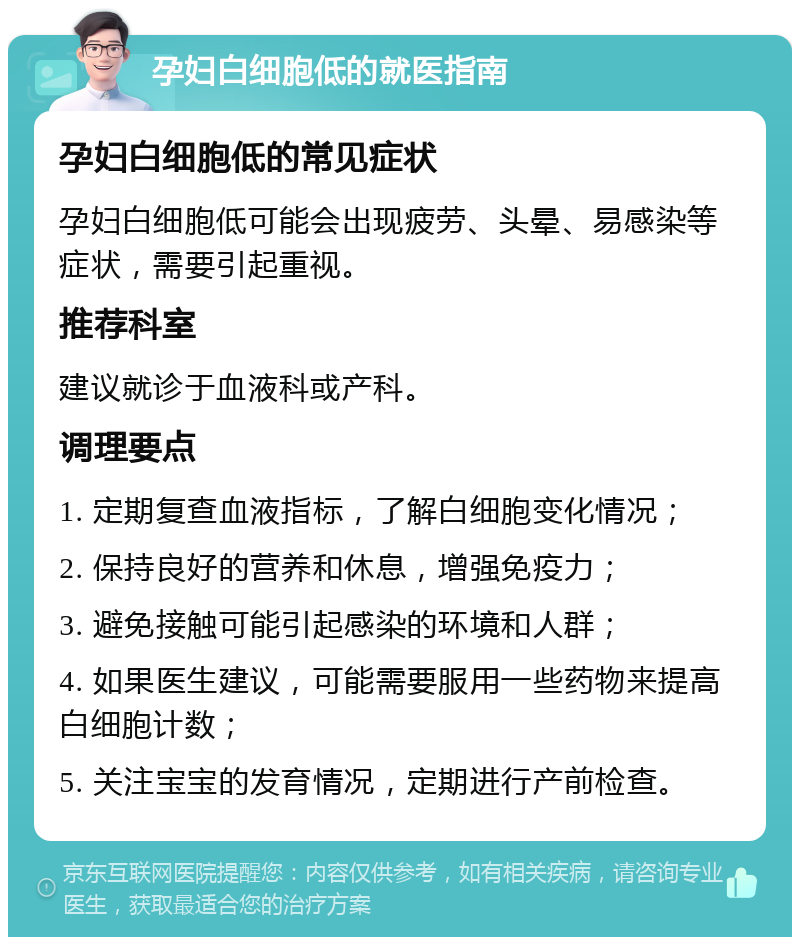 孕妇白细胞低的就医指南 孕妇白细胞低的常见症状 孕妇白细胞低可能会出现疲劳、头晕、易感染等症状，需要引起重视。 推荐科室 建议就诊于血液科或产科。 调理要点 1. 定期复查血液指标，了解白细胞变化情况； 2. 保持良好的营养和休息，增强免疫力； 3. 避免接触可能引起感染的环境和人群； 4. 如果医生建议，可能需要服用一些药物来提高白细胞计数； 5. 关注宝宝的发育情况，定期进行产前检查。