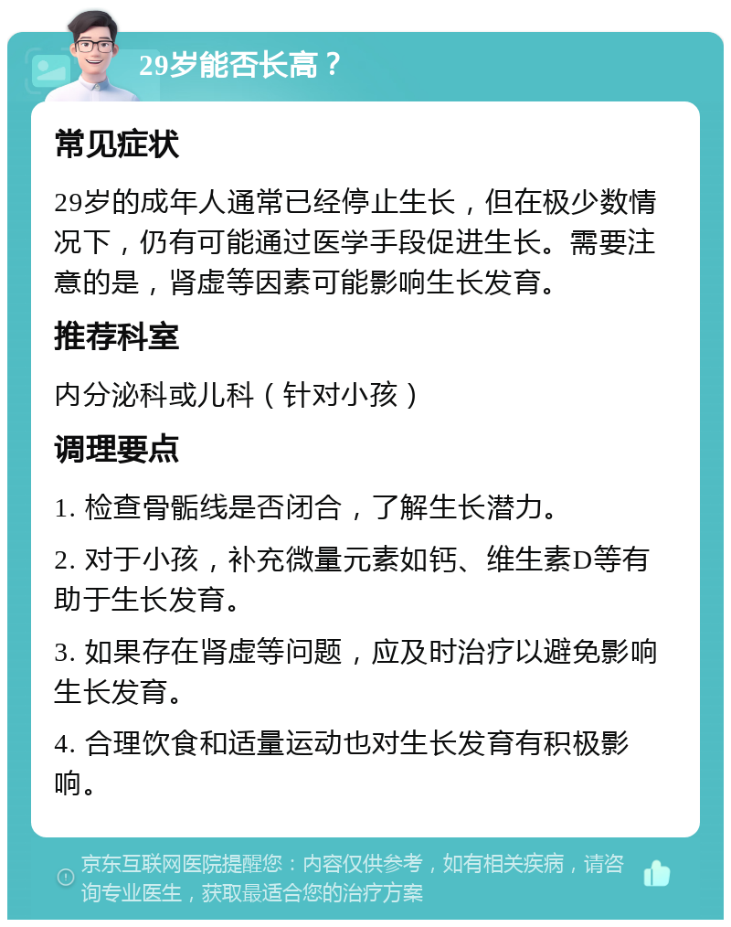 29岁能否长高？ 常见症状 29岁的成年人通常已经停止生长，但在极少数情况下，仍有可能通过医学手段促进生长。需要注意的是，肾虚等因素可能影响生长发育。 推荐科室 内分泌科或儿科（针对小孩） 调理要点 1. 检查骨骺线是否闭合，了解生长潜力。 2. 对于小孩，补充微量元素如钙、维生素D等有助于生长发育。 3. 如果存在肾虚等问题，应及时治疗以避免影响生长发育。 4. 合理饮食和适量运动也对生长发育有积极影响。