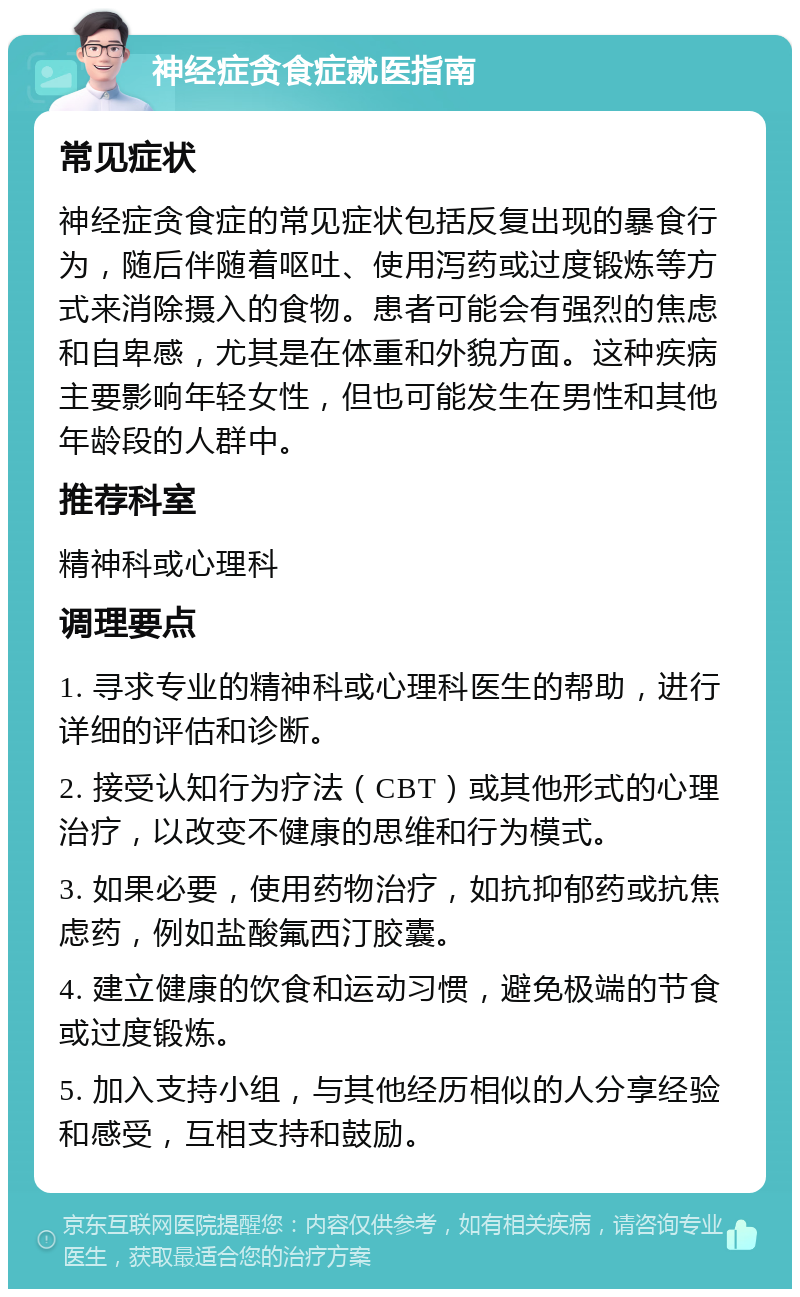 神经症贪食症就医指南 常见症状 神经症贪食症的常见症状包括反复出现的暴食行为，随后伴随着呕吐、使用泻药或过度锻炼等方式来消除摄入的食物。患者可能会有强烈的焦虑和自卑感，尤其是在体重和外貌方面。这种疾病主要影响年轻女性，但也可能发生在男性和其他年龄段的人群中。 推荐科室 精神科或心理科 调理要点 1. 寻求专业的精神科或心理科医生的帮助，进行详细的评估和诊断。 2. 接受认知行为疗法（CBT）或其他形式的心理治疗，以改变不健康的思维和行为模式。 3. 如果必要，使用药物治疗，如抗抑郁药或抗焦虑药，例如盐酸氟西汀胶囊。 4. 建立健康的饮食和运动习惯，避免极端的节食或过度锻炼。 5. 加入支持小组，与其他经历相似的人分享经验和感受，互相支持和鼓励。