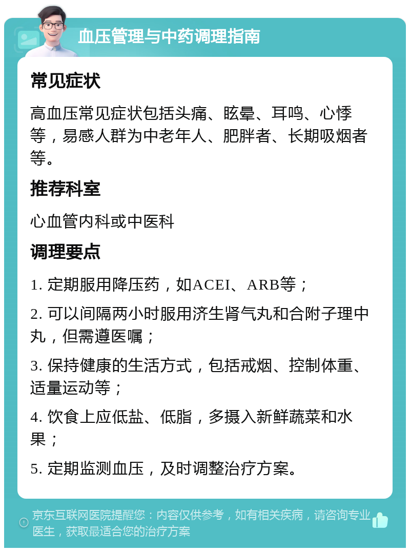 血压管理与中药调理指南 常见症状 高血压常见症状包括头痛、眩晕、耳鸣、心悸等，易感人群为中老年人、肥胖者、长期吸烟者等。 推荐科室 心血管内科或中医科 调理要点 1. 定期服用降压药，如ACEI、ARB等； 2. 可以间隔两小时服用济生肾气丸和合附子理中丸，但需遵医嘱； 3. 保持健康的生活方式，包括戒烟、控制体重、适量运动等； 4. 饮食上应低盐、低脂，多摄入新鲜蔬菜和水果； 5. 定期监测血压，及时调整治疗方案。