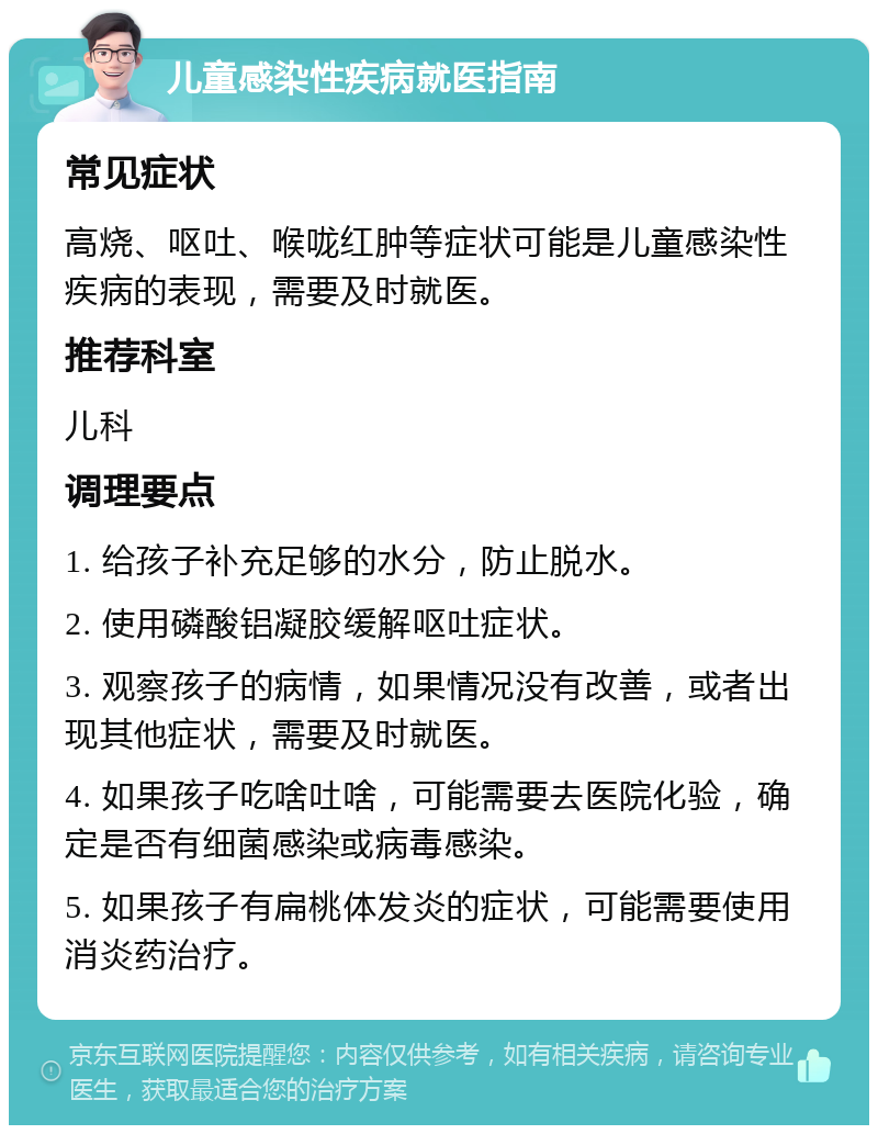 儿童感染性疾病就医指南 常见症状 高烧、呕吐、喉咙红肿等症状可能是儿童感染性疾病的表现，需要及时就医。 推荐科室 儿科 调理要点 1. 给孩子补充足够的水分，防止脱水。 2. 使用磷酸铝凝胶缓解呕吐症状。 3. 观察孩子的病情，如果情况没有改善，或者出现其他症状，需要及时就医。 4. 如果孩子吃啥吐啥，可能需要去医院化验，确定是否有细菌感染或病毒感染。 5. 如果孩子有扁桃体发炎的症状，可能需要使用消炎药治疗。