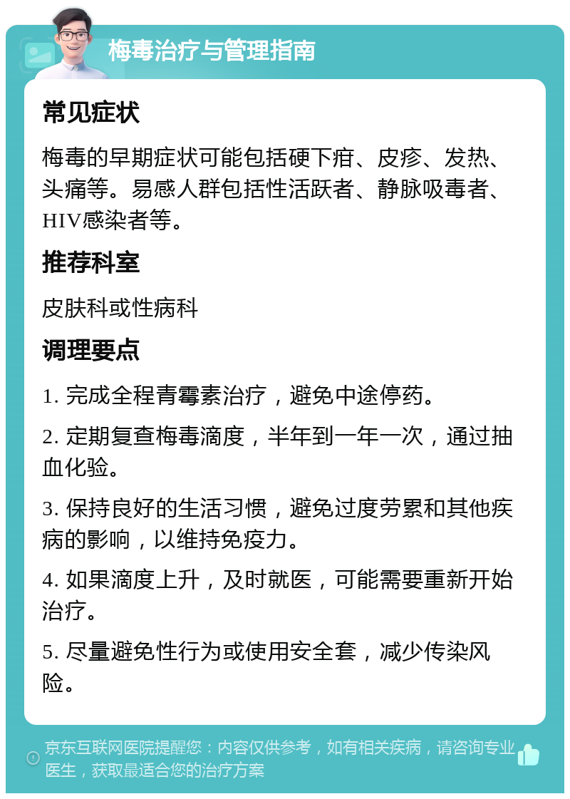 梅毒治疗与管理指南 常见症状 梅毒的早期症状可能包括硬下疳、皮疹、发热、头痛等。易感人群包括性活跃者、静脉吸毒者、HIV感染者等。 推荐科室 皮肤科或性病科 调理要点 1. 完成全程青霉素治疗，避免中途停药。 2. 定期复查梅毒滴度，半年到一年一次，通过抽血化验。 3. 保持良好的生活习惯，避免过度劳累和其他疾病的影响，以维持免疫力。 4. 如果滴度上升，及时就医，可能需要重新开始治疗。 5. 尽量避免性行为或使用安全套，减少传染风险。