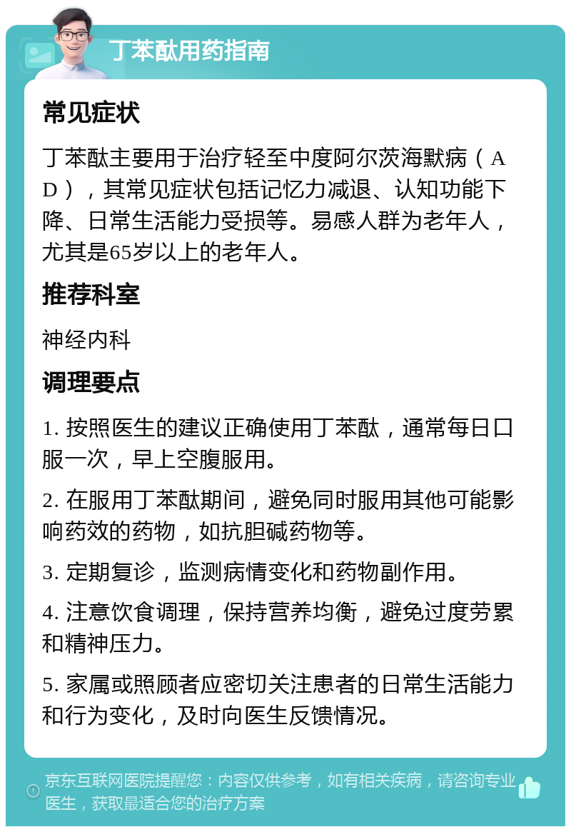 丁苯酞用药指南 常见症状 丁苯酞主要用于治疗轻至中度阿尔茨海默病（AD），其常见症状包括记忆力减退、认知功能下降、日常生活能力受损等。易感人群为老年人，尤其是65岁以上的老年人。 推荐科室 神经内科 调理要点 1. 按照医生的建议正确使用丁苯酞，通常每日口服一次，早上空腹服用。 2. 在服用丁苯酞期间，避免同时服用其他可能影响药效的药物，如抗胆碱药物等。 3. 定期复诊，监测病情变化和药物副作用。 4. 注意饮食调理，保持营养均衡，避免过度劳累和精神压力。 5. 家属或照顾者应密切关注患者的日常生活能力和行为变化，及时向医生反馈情况。