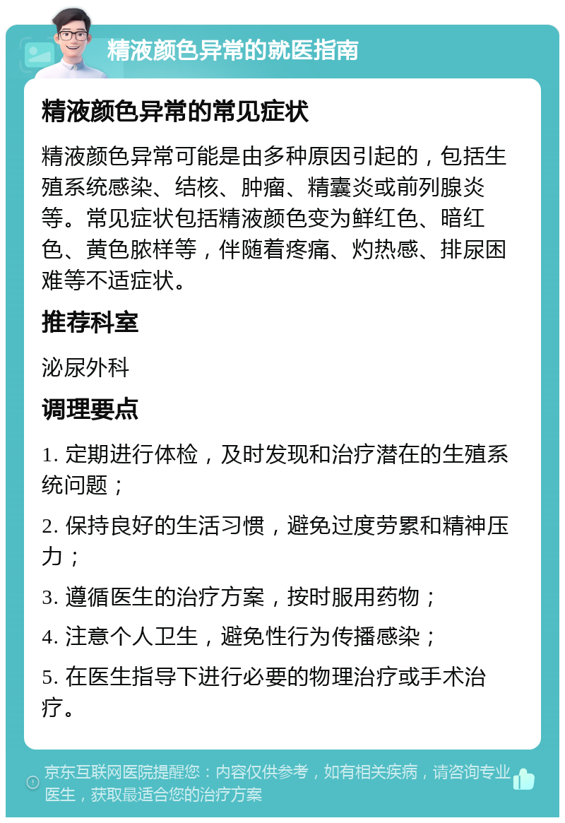 精液颜色异常的就医指南 精液颜色异常的常见症状 精液颜色异常可能是由多种原因引起的，包括生殖系统感染、结核、肿瘤、精囊炎或前列腺炎等。常见症状包括精液颜色变为鲜红色、暗红色、黄色脓样等，伴随着疼痛、灼热感、排尿困难等不适症状。 推荐科室 泌尿外科 调理要点 1. 定期进行体检，及时发现和治疗潜在的生殖系统问题； 2. 保持良好的生活习惯，避免过度劳累和精神压力； 3. 遵循医生的治疗方案，按时服用药物； 4. 注意个人卫生，避免性行为传播感染； 5. 在医生指导下进行必要的物理治疗或手术治疗。