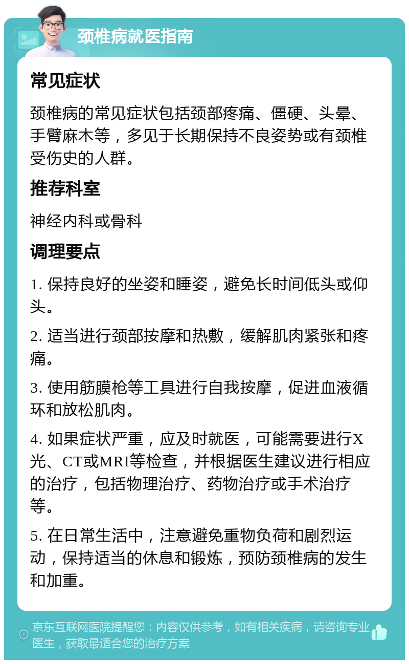 颈椎病就医指南 常见症状 颈椎病的常见症状包括颈部疼痛、僵硬、头晕、手臂麻木等，多见于长期保持不良姿势或有颈椎受伤史的人群。 推荐科室 神经内科或骨科 调理要点 1. 保持良好的坐姿和睡姿，避免长时间低头或仰头。 2. 适当进行颈部按摩和热敷，缓解肌肉紧张和疼痛。 3. 使用筋膜枪等工具进行自我按摩，促进血液循环和放松肌肉。 4. 如果症状严重，应及时就医，可能需要进行X光、CT或MRI等检查，并根据医生建议进行相应的治疗，包括物理治疗、药物治疗或手术治疗等。 5. 在日常生活中，注意避免重物负荷和剧烈运动，保持适当的休息和锻炼，预防颈椎病的发生和加重。