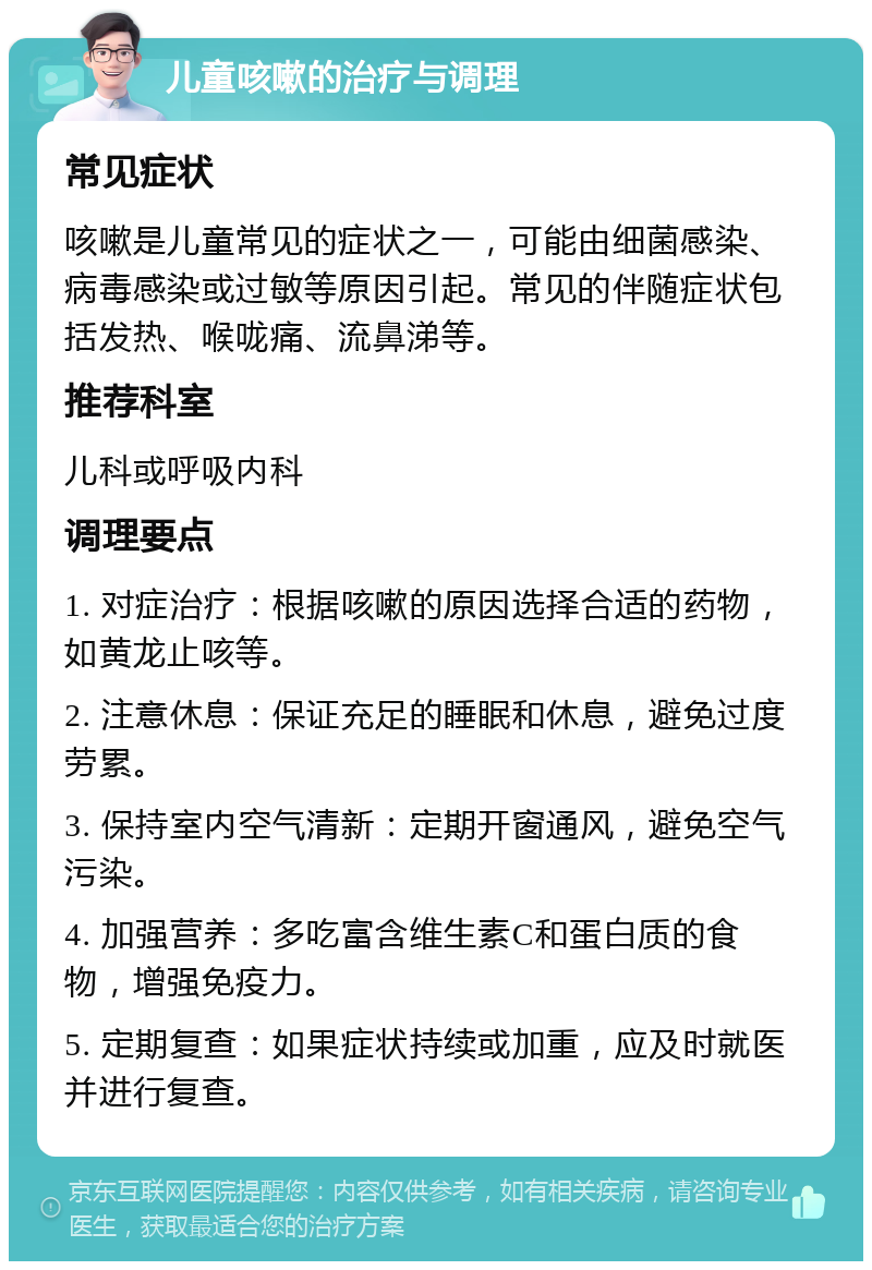 儿童咳嗽的治疗与调理 常见症状 咳嗽是儿童常见的症状之一，可能由细菌感染、病毒感染或过敏等原因引起。常见的伴随症状包括发热、喉咙痛、流鼻涕等。 推荐科室 儿科或呼吸内科 调理要点 1. 对症治疗：根据咳嗽的原因选择合适的药物，如黄龙止咳等。 2. 注意休息：保证充足的睡眠和休息，避免过度劳累。 3. 保持室内空气清新：定期开窗通风，避免空气污染。 4. 加强营养：多吃富含维生素C和蛋白质的食物，增强免疫力。 5. 定期复查：如果症状持续或加重，应及时就医并进行复查。