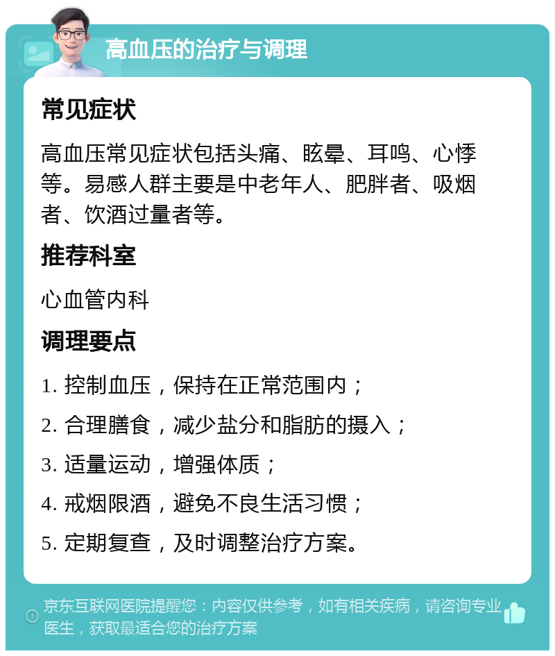 高血压的治疗与调理 常见症状 高血压常见症状包括头痛、眩晕、耳鸣、心悸等。易感人群主要是中老年人、肥胖者、吸烟者、饮酒过量者等。 推荐科室 心血管内科 调理要点 1. 控制血压，保持在正常范围内； 2. 合理膳食，减少盐分和脂肪的摄入； 3. 适量运动，增强体质； 4. 戒烟限酒，避免不良生活习惯； 5. 定期复查，及时调整治疗方案。