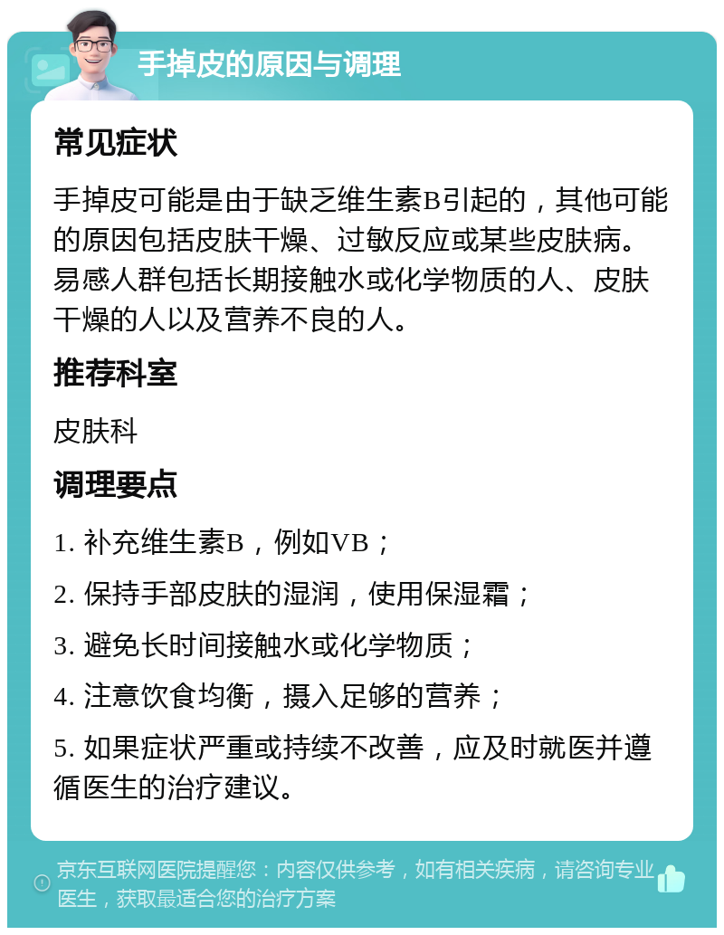 手掉皮的原因与调理 常见症状 手掉皮可能是由于缺乏维生素B引起的，其他可能的原因包括皮肤干燥、过敏反应或某些皮肤病。易感人群包括长期接触水或化学物质的人、皮肤干燥的人以及营养不良的人。 推荐科室 皮肤科 调理要点 1. 补充维生素B，例如VB； 2. 保持手部皮肤的湿润，使用保湿霜； 3. 避免长时间接触水或化学物质； 4. 注意饮食均衡，摄入足够的营养； 5. 如果症状严重或持续不改善，应及时就医并遵循医生的治疗建议。