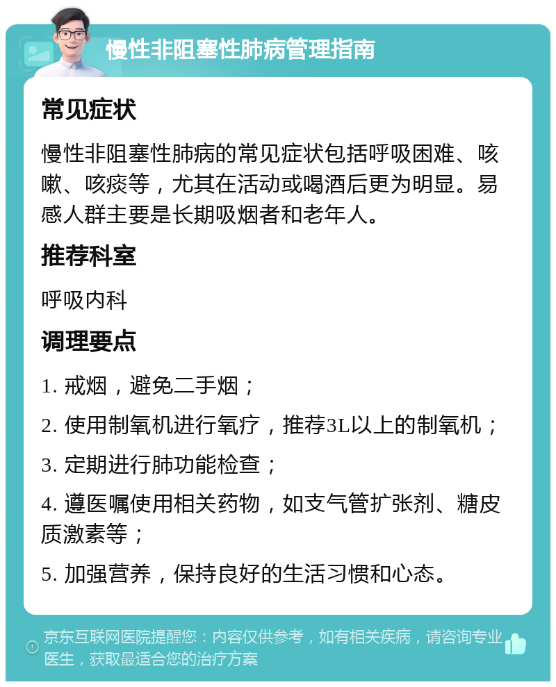 慢性非阻塞性肺病管理指南 常见症状 慢性非阻塞性肺病的常见症状包括呼吸困难、咳嗽、咳痰等，尤其在活动或喝酒后更为明显。易感人群主要是长期吸烟者和老年人。 推荐科室 呼吸内科 调理要点 1. 戒烟，避免二手烟； 2. 使用制氧机进行氧疗，推荐3L以上的制氧机； 3. 定期进行肺功能检查； 4. 遵医嘱使用相关药物，如支气管扩张剂、糖皮质激素等； 5. 加强营养，保持良好的生活习惯和心态。