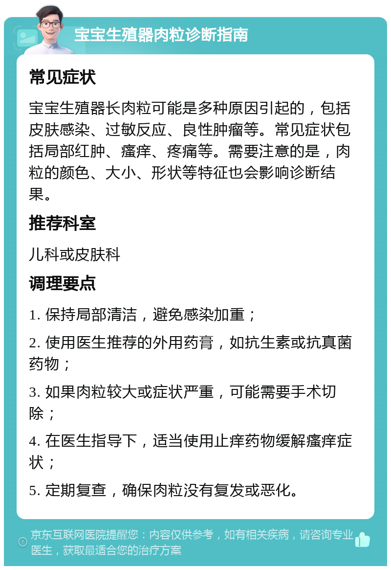 宝宝生殖器肉粒诊断指南 常见症状 宝宝生殖器长肉粒可能是多种原因引起的，包括皮肤感染、过敏反应、良性肿瘤等。常见症状包括局部红肿、瘙痒、疼痛等。需要注意的是，肉粒的颜色、大小、形状等特征也会影响诊断结果。 推荐科室 儿科或皮肤科 调理要点 1. 保持局部清洁，避免感染加重； 2. 使用医生推荐的外用药膏，如抗生素或抗真菌药物； 3. 如果肉粒较大或症状严重，可能需要手术切除； 4. 在医生指导下，适当使用止痒药物缓解瘙痒症状； 5. 定期复查，确保肉粒没有复发或恶化。