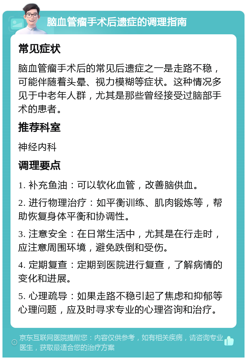 脑血管瘤手术后遗症的调理指南 常见症状 脑血管瘤手术后的常见后遗症之一是走路不稳，可能伴随着头晕、视力模糊等症状。这种情况多见于中老年人群，尤其是那些曾经接受过脑部手术的患者。 推荐科室 神经内科 调理要点 1. 补充鱼油：可以软化血管，改善脑供血。 2. 进行物理治疗：如平衡训练、肌肉锻炼等，帮助恢复身体平衡和协调性。 3. 注意安全：在日常生活中，尤其是在行走时，应注意周围环境，避免跌倒和受伤。 4. 定期复查：定期到医院进行复查，了解病情的变化和进展。 5. 心理疏导：如果走路不稳引起了焦虑和抑郁等心理问题，应及时寻求专业的心理咨询和治疗。