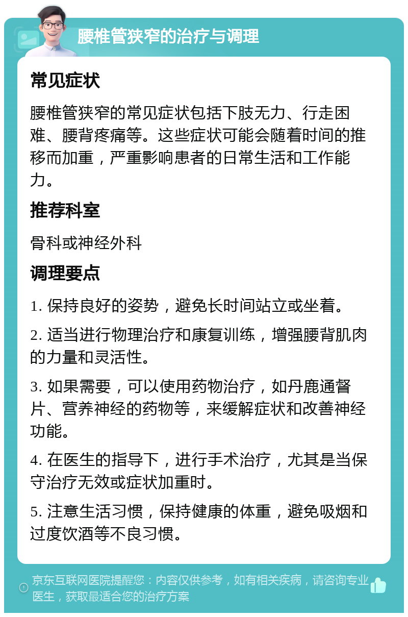 腰椎管狭窄的治疗与调理 常见症状 腰椎管狭窄的常见症状包括下肢无力、行走困难、腰背疼痛等。这些症状可能会随着时间的推移而加重，严重影响患者的日常生活和工作能力。 推荐科室 骨科或神经外科 调理要点 1. 保持良好的姿势，避免长时间站立或坐着。 2. 适当进行物理治疗和康复训练，增强腰背肌肉的力量和灵活性。 3. 如果需要，可以使用药物治疗，如丹鹿通督片、营养神经的药物等，来缓解症状和改善神经功能。 4. 在医生的指导下，进行手术治疗，尤其是当保守治疗无效或症状加重时。 5. 注意生活习惯，保持健康的体重，避免吸烟和过度饮酒等不良习惯。