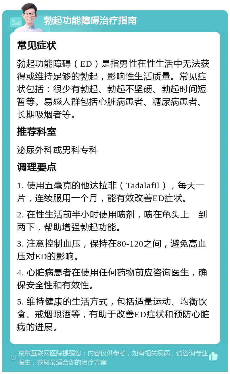 勃起功能障碍治疗指南 常见症状 勃起功能障碍（ED）是指男性在性生活中无法获得或维持足够的勃起，影响性生活质量。常见症状包括：很少有勃起、勃起不坚硬、勃起时间短暂等。易感人群包括心脏病患者、糖尿病患者、长期吸烟者等。 推荐科室 泌尿外科或男科专科 调理要点 1. 使用五毫克的他达拉非（Tadalafil），每天一片，连续服用一个月，能有效改善ED症状。 2. 在性生活前半小时使用喷剂，喷在龟头上一到两下，帮助增强勃起功能。 3. 注意控制血压，保持在80-120之间，避免高血压对ED的影响。 4. 心脏病患者在使用任何药物前应咨询医生，确保安全性和有效性。 5. 维持健康的生活方式，包括适量运动、均衡饮食、戒烟限酒等，有助于改善ED症状和预防心脏病的进展。