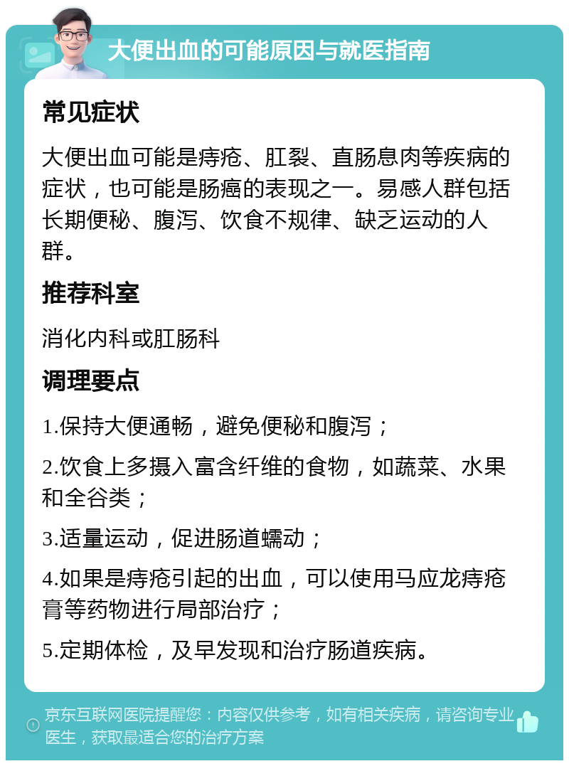 大便出血的可能原因与就医指南 常见症状 大便出血可能是痔疮、肛裂、直肠息肉等疾病的症状，也可能是肠癌的表现之一。易感人群包括长期便秘、腹泻、饮食不规律、缺乏运动的人群。 推荐科室 消化内科或肛肠科 调理要点 1.保持大便通畅，避免便秘和腹泻； 2.饮食上多摄入富含纤维的食物，如蔬菜、水果和全谷类； 3.适量运动，促进肠道蠕动； 4.如果是痔疮引起的出血，可以使用马应龙痔疮膏等药物进行局部治疗； 5.定期体检，及早发现和治疗肠道疾病。