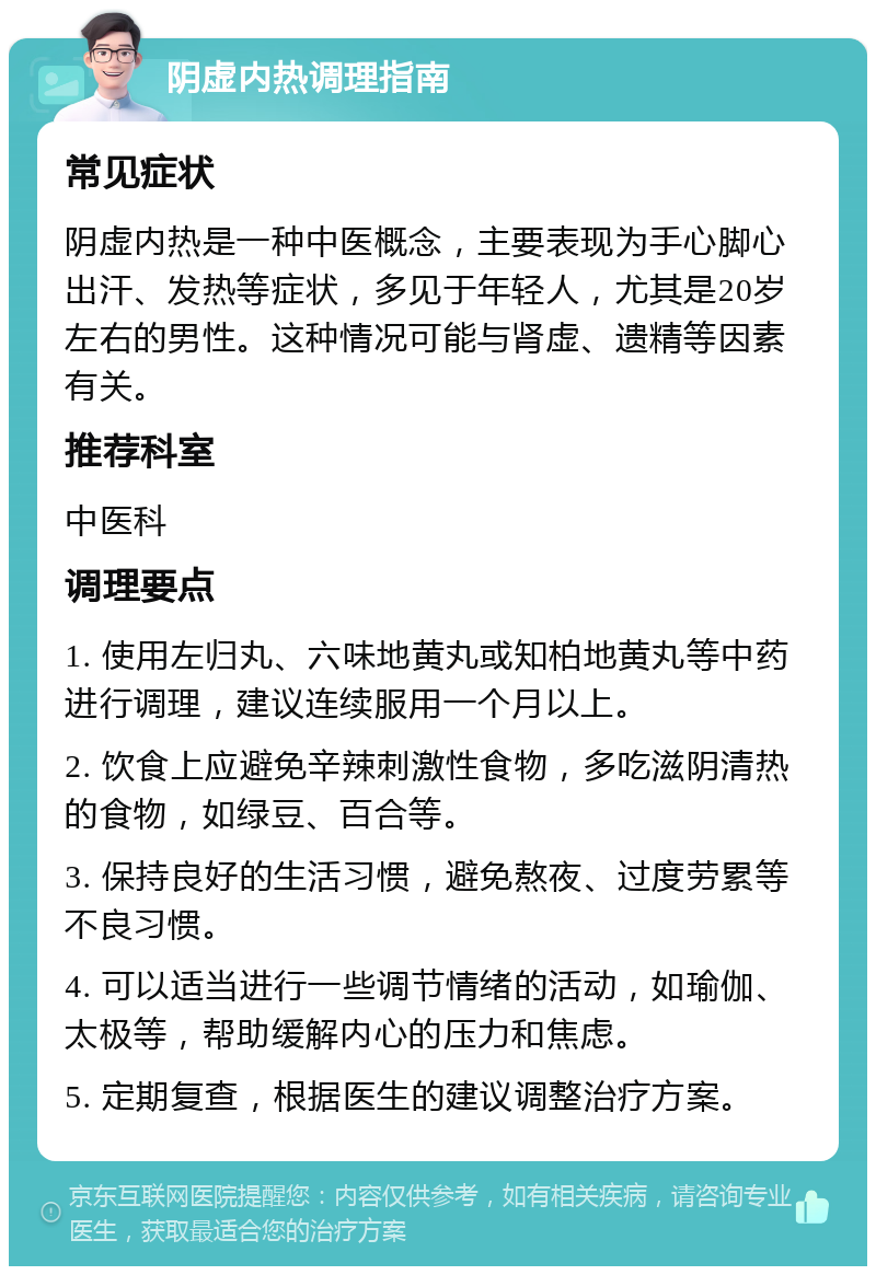 阴虚内热调理指南 常见症状 阴虚内热是一种中医概念，主要表现为手心脚心出汗、发热等症状，多见于年轻人，尤其是20岁左右的男性。这种情况可能与肾虚、遗精等因素有关。 推荐科室 中医科 调理要点 1. 使用左归丸、六味地黄丸或知柏地黄丸等中药进行调理，建议连续服用一个月以上。 2. 饮食上应避免辛辣刺激性食物，多吃滋阴清热的食物，如绿豆、百合等。 3. 保持良好的生活习惯，避免熬夜、过度劳累等不良习惯。 4. 可以适当进行一些调节情绪的活动，如瑜伽、太极等，帮助缓解内心的压力和焦虑。 5. 定期复查，根据医生的建议调整治疗方案。