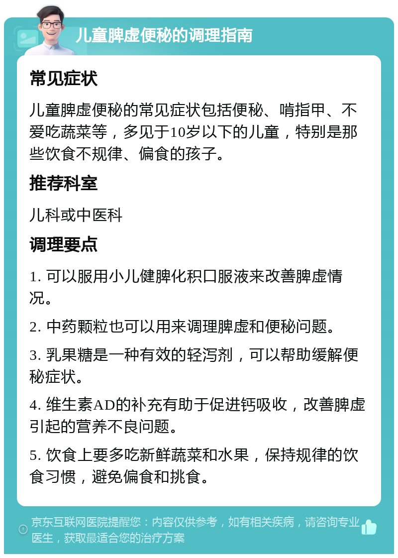 儿童脾虚便秘的调理指南 常见症状 儿童脾虚便秘的常见症状包括便秘、啃指甲、不爱吃蔬菜等，多见于10岁以下的儿童，特别是那些饮食不规律、偏食的孩子。 推荐科室 儿科或中医科 调理要点 1. 可以服用小儿健脾化积口服液来改善脾虚情况。 2. 中药颗粒也可以用来调理脾虚和便秘问题。 3. 乳果糖是一种有效的轻泻剂，可以帮助缓解便秘症状。 4. 维生素AD的补充有助于促进钙吸收，改善脾虚引起的营养不良问题。 5. 饮食上要多吃新鲜蔬菜和水果，保持规律的饮食习惯，避免偏食和挑食。