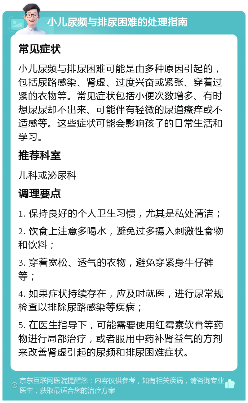 小儿尿频与排尿困难的处理指南 常见症状 小儿尿频与排尿困难可能是由多种原因引起的，包括尿路感染、肾虚、过度兴奋或紧张、穿着过紧的衣物等。常见症状包括小便次数增多、有时想尿尿却不出来、可能伴有轻微的尿道瘙痒或不适感等。这些症状可能会影响孩子的日常生活和学习。 推荐科室 儿科或泌尿科 调理要点 1. 保持良好的个人卫生习惯，尤其是私处清洁； 2. 饮食上注意多喝水，避免过多摄入刺激性食物和饮料； 3. 穿着宽松、透气的衣物，避免穿紧身牛仔裤等； 4. 如果症状持续存在，应及时就医，进行尿常规检查以排除尿路感染等疾病； 5. 在医生指导下，可能需要使用红霉素软膏等药物进行局部治疗，或者服用中药补肾益气的方剂来改善肾虚引起的尿频和排尿困难症状。