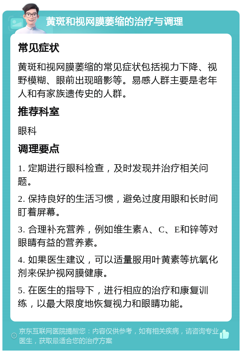 黄斑和视网膜萎缩的治疗与调理 常见症状 黄斑和视网膜萎缩的常见症状包括视力下降、视野模糊、眼前出现暗影等。易感人群主要是老年人和有家族遗传史的人群。 推荐科室 眼科 调理要点 1. 定期进行眼科检查，及时发现并治疗相关问题。 2. 保持良好的生活习惯，避免过度用眼和长时间盯着屏幕。 3. 合理补充营养，例如维生素A、C、E和锌等对眼睛有益的营养素。 4. 如果医生建议，可以适量服用叶黄素等抗氧化剂来保护视网膜健康。 5. 在医生的指导下，进行相应的治疗和康复训练，以最大限度地恢复视力和眼睛功能。