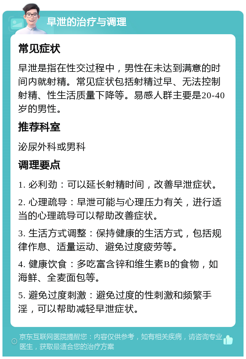 早泄的治疗与调理 常见症状 早泄是指在性交过程中，男性在未达到满意的时间内就射精。常见症状包括射精过早、无法控制射精、性生活质量下降等。易感人群主要是20-40岁的男性。 推荐科室 泌尿外科或男科 调理要点 1. 必利劲：可以延长射精时间，改善早泄症状。 2. 心理疏导：早泄可能与心理压力有关，进行适当的心理疏导可以帮助改善症状。 3. 生活方式调整：保持健康的生活方式，包括规律作息、适量运动、避免过度疲劳等。 4. 健康饮食：多吃富含锌和维生素B的食物，如海鲜、全麦面包等。 5. 避免过度刺激：避免过度的性刺激和频繁手淫，可以帮助减轻早泄症状。