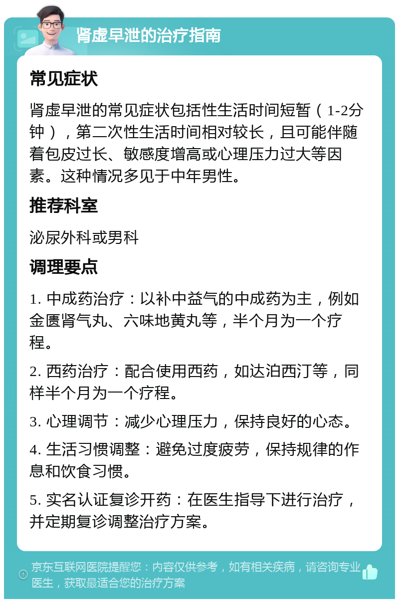 肾虚早泄的治疗指南 常见症状 肾虚早泄的常见症状包括性生活时间短暂（1-2分钟），第二次性生活时间相对较长，且可能伴随着包皮过长、敏感度增高或心理压力过大等因素。这种情况多见于中年男性。 推荐科室 泌尿外科或男科 调理要点 1. 中成药治疗：以补中益气的中成药为主，例如金匮肾气丸、六味地黄丸等，半个月为一个疗程。 2. 西药治疗：配合使用西药，如达泊西汀等，同样半个月为一个疗程。 3. 心理调节：减少心理压力，保持良好的心态。 4. 生活习惯调整：避免过度疲劳，保持规律的作息和饮食习惯。 5. 实名认证复诊开药：在医生指导下进行治疗，并定期复诊调整治疗方案。