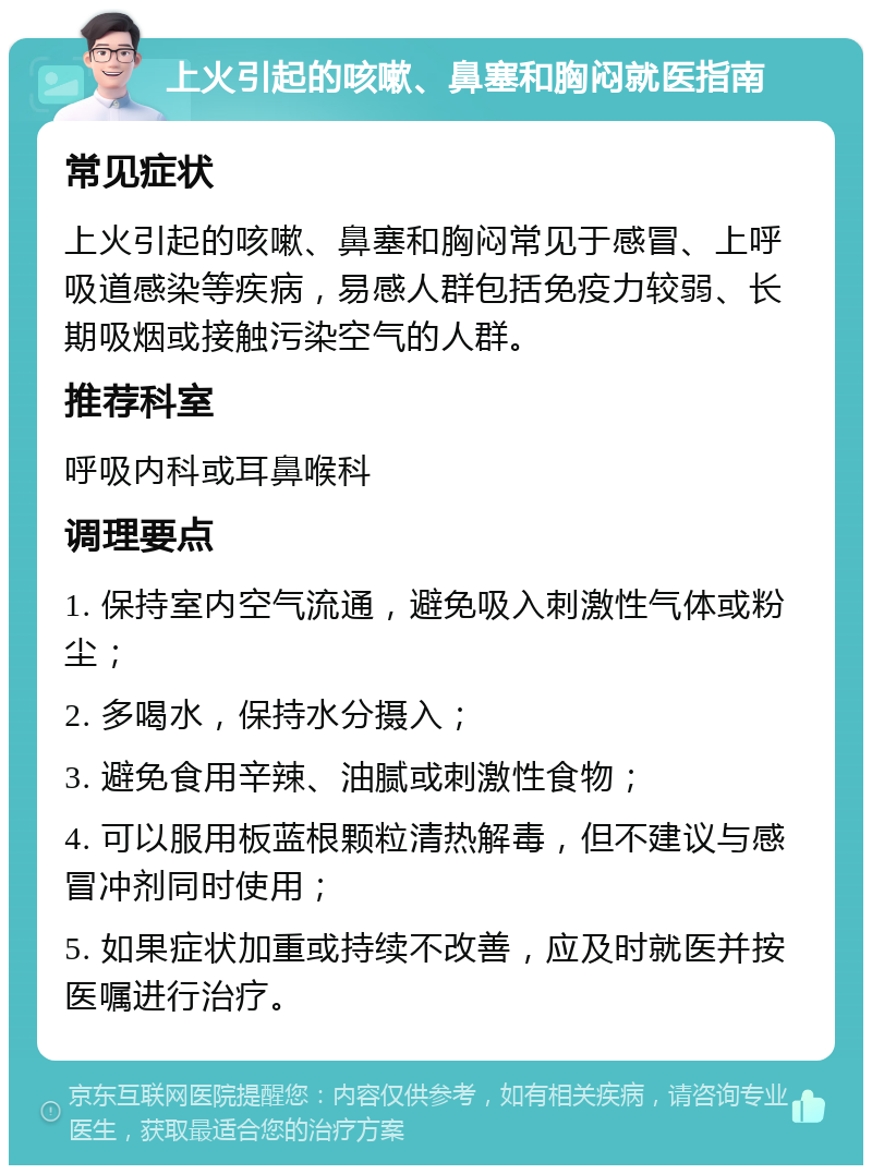 上火引起的咳嗽、鼻塞和胸闷就医指南 常见症状 上火引起的咳嗽、鼻塞和胸闷常见于感冒、上呼吸道感染等疾病，易感人群包括免疫力较弱、长期吸烟或接触污染空气的人群。 推荐科室 呼吸内科或耳鼻喉科 调理要点 1. 保持室内空气流通，避免吸入刺激性气体或粉尘； 2. 多喝水，保持水分摄入； 3. 避免食用辛辣、油腻或刺激性食物； 4. 可以服用板蓝根颗粒清热解毒，但不建议与感冒冲剂同时使用； 5. 如果症状加重或持续不改善，应及时就医并按医嘱进行治疗。