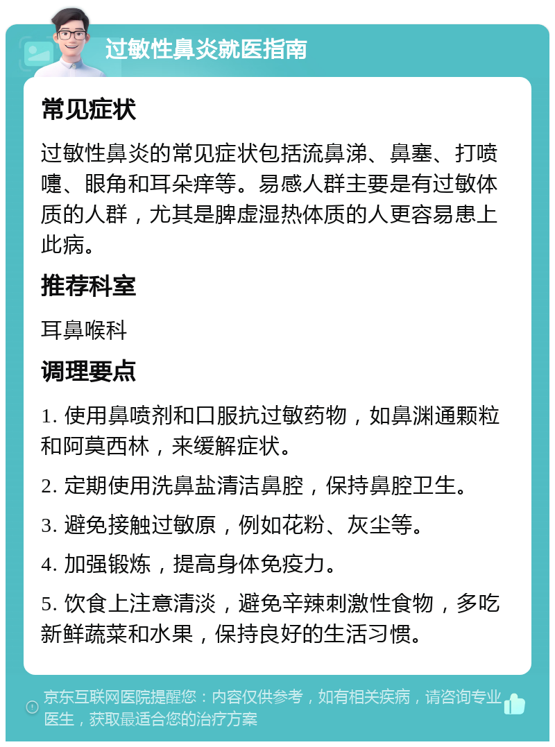 过敏性鼻炎就医指南 常见症状 过敏性鼻炎的常见症状包括流鼻涕、鼻塞、打喷嚏、眼角和耳朵痒等。易感人群主要是有过敏体质的人群，尤其是脾虚湿热体质的人更容易患上此病。 推荐科室 耳鼻喉科 调理要点 1. 使用鼻喷剂和口服抗过敏药物，如鼻渊通颗粒和阿莫西林，来缓解症状。 2. 定期使用洗鼻盐清洁鼻腔，保持鼻腔卫生。 3. 避免接触过敏原，例如花粉、灰尘等。 4. 加强锻炼，提高身体免疫力。 5. 饮食上注意清淡，避免辛辣刺激性食物，多吃新鲜蔬菜和水果，保持良好的生活习惯。