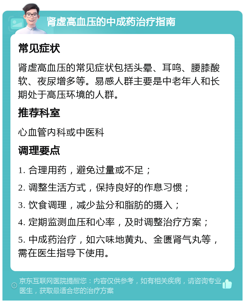 肾虚高血压的中成药治疗指南 常见症状 肾虚高血压的常见症状包括头晕、耳鸣、腰膝酸软、夜尿增多等。易感人群主要是中老年人和长期处于高压环境的人群。 推荐科室 心血管内科或中医科 调理要点 1. 合理用药，避免过量或不足； 2. 调整生活方式，保持良好的作息习惯； 3. 饮食调理，减少盐分和脂肪的摄入； 4. 定期监测血压和心率，及时调整治疗方案； 5. 中成药治疗，如六味地黄丸、金匮肾气丸等，需在医生指导下使用。