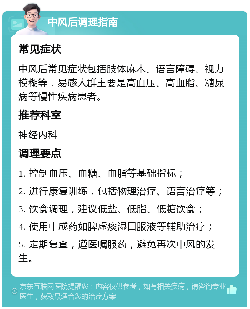 中风后调理指南 常见症状 中风后常见症状包括肢体麻木、语言障碍、视力模糊等，易感人群主要是高血压、高血脂、糖尿病等慢性疾病患者。 推荐科室 神经内科 调理要点 1. 控制血压、血糖、血脂等基础指标； 2. 进行康复训练，包括物理治疗、语言治疗等； 3. 饮食调理，建议低盐、低脂、低糖饮食； 4. 使用中成药如脾虚痰湿口服液等辅助治疗； 5. 定期复查，遵医嘱服药，避免再次中风的发生。