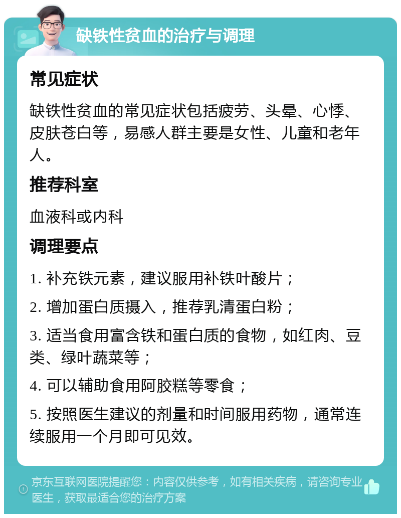 缺铁性贫血的治疗与调理 常见症状 缺铁性贫血的常见症状包括疲劳、头晕、心悸、皮肤苍白等，易感人群主要是女性、儿童和老年人。 推荐科室 血液科或内科 调理要点 1. 补充铁元素，建议服用补铁叶酸片； 2. 增加蛋白质摄入，推荐乳清蛋白粉； 3. 适当食用富含铁和蛋白质的食物，如红肉、豆类、绿叶蔬菜等； 4. 可以辅助食用阿胶糕等零食； 5. 按照医生建议的剂量和时间服用药物，通常连续服用一个月即可见效。