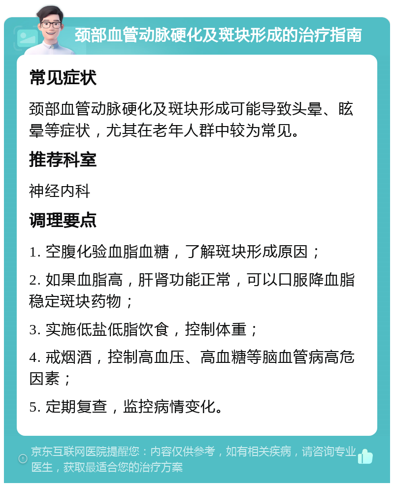 颈部血管动脉硬化及斑块形成的治疗指南 常见症状 颈部血管动脉硬化及斑块形成可能导致头晕、眩晕等症状，尤其在老年人群中较为常见。 推荐科室 神经内科 调理要点 1. 空腹化验血脂血糖，了解斑块形成原因； 2. 如果血脂高，肝肾功能正常，可以口服降血脂稳定斑块药物； 3. 实施低盐低脂饮食，控制体重； 4. 戒烟酒，控制高血压、高血糖等脑血管病高危因素； 5. 定期复查，监控病情变化。