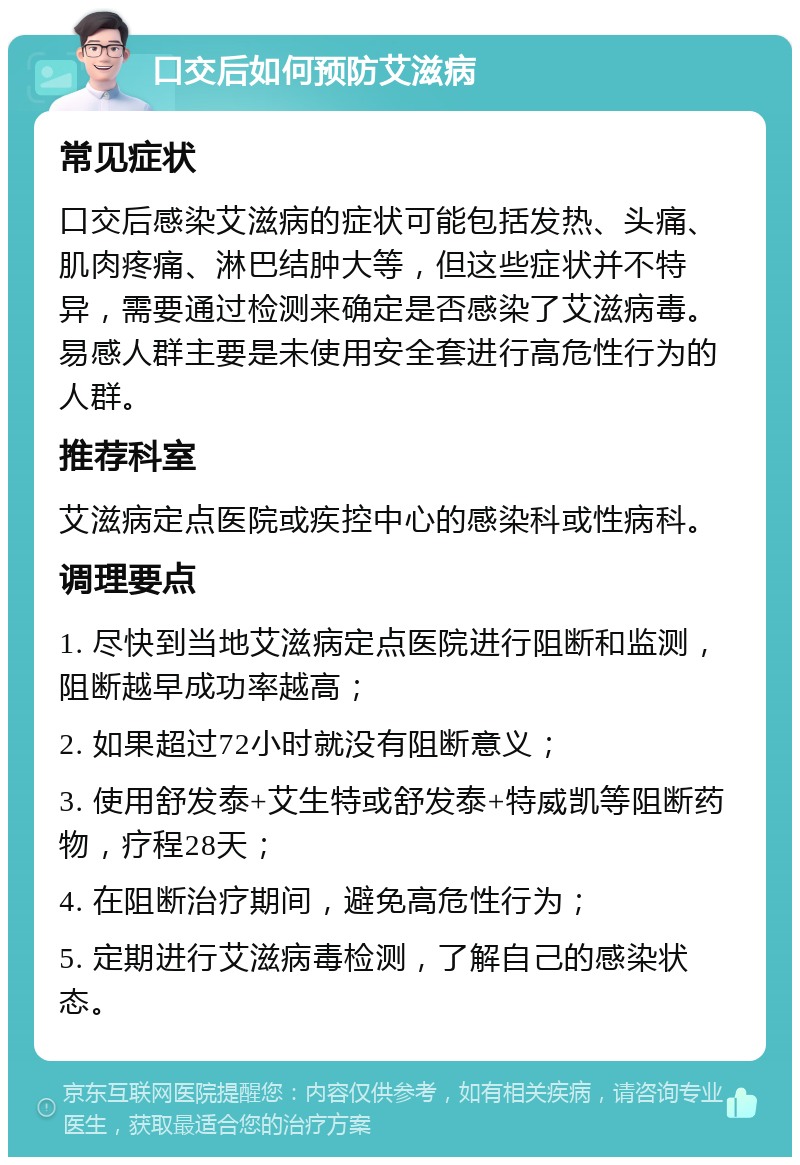 口交后如何预防艾滋病 常见症状 口交后感染艾滋病的症状可能包括发热、头痛、肌肉疼痛、淋巴结肿大等，但这些症状并不特异，需要通过检测来确定是否感染了艾滋病毒。易感人群主要是未使用安全套进行高危性行为的人群。 推荐科室 艾滋病定点医院或疾控中心的感染科或性病科。 调理要点 1. 尽快到当地艾滋病定点医院进行阻断和监测，阻断越早成功率越高； 2. 如果超过72小时就没有阻断意义； 3. 使用舒发泰+艾生特或舒发泰+特威凯等阻断药物，疗程28天； 4. 在阻断治疗期间，避免高危性行为； 5. 定期进行艾滋病毒检测，了解自己的感染状态。