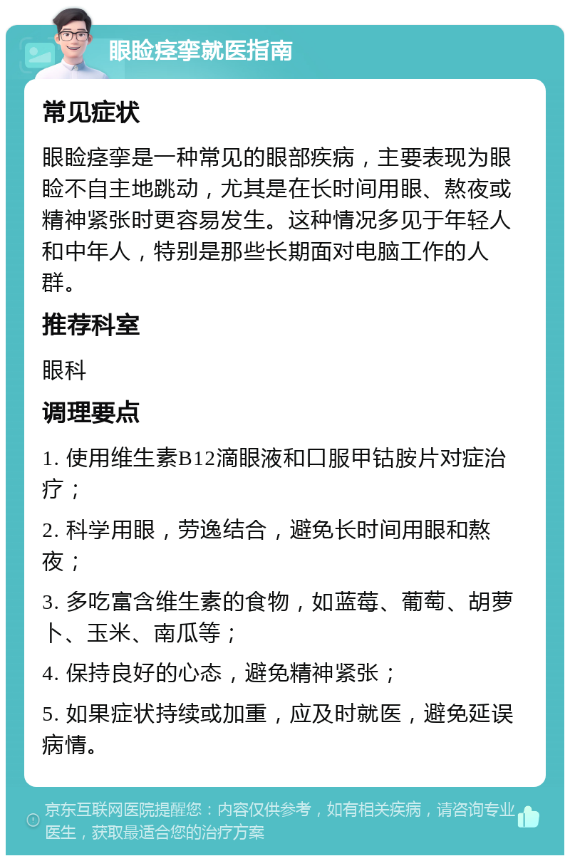 眼睑痉挛就医指南 常见症状 眼睑痉挛是一种常见的眼部疾病，主要表现为眼睑不自主地跳动，尤其是在长时间用眼、熬夜或精神紧张时更容易发生。这种情况多见于年轻人和中年人，特别是那些长期面对电脑工作的人群。 推荐科室 眼科 调理要点 1. 使用维生素B12滴眼液和口服甲钴胺片对症治疗； 2. 科学用眼，劳逸结合，避免长时间用眼和熬夜； 3. 多吃富含维生素的食物，如蓝莓、葡萄、胡萝卜、玉米、南瓜等； 4. 保持良好的心态，避免精神紧张； 5. 如果症状持续或加重，应及时就医，避免延误病情。