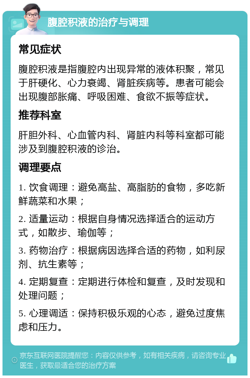 腹腔积液的治疗与调理 常见症状 腹腔积液是指腹腔内出现异常的液体积聚，常见于肝硬化、心力衰竭、肾脏疾病等。患者可能会出现腹部胀痛、呼吸困难、食欲不振等症状。 推荐科室 肝胆外科、心血管内科、肾脏内科等科室都可能涉及到腹腔积液的诊治。 调理要点 1. 饮食调理：避免高盐、高脂肪的食物，多吃新鲜蔬菜和水果； 2. 适量运动：根据自身情况选择适合的运动方式，如散步、瑜伽等； 3. 药物治疗：根据病因选择合适的药物，如利尿剂、抗生素等； 4. 定期复查：定期进行体检和复查，及时发现和处理问题； 5. 心理调适：保持积极乐观的心态，避免过度焦虑和压力。