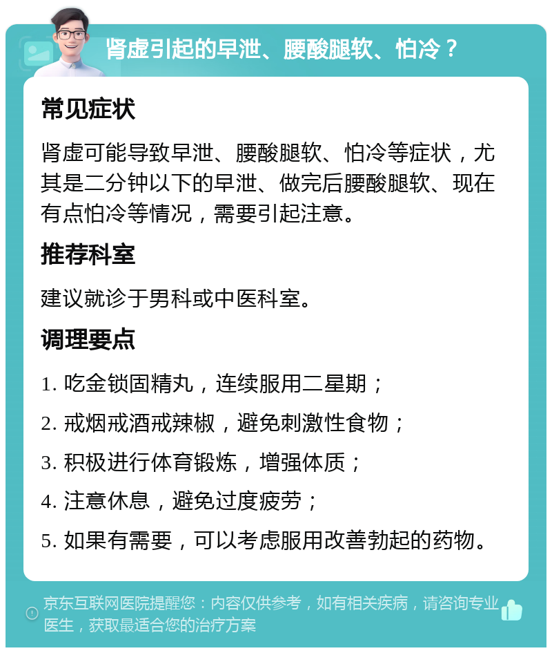 肾虚引起的早泄、腰酸腿软、怕冷？ 常见症状 肾虚可能导致早泄、腰酸腿软、怕冷等症状，尤其是二分钟以下的早泄、做完后腰酸腿软、现在有点怕冷等情况，需要引起注意。 推荐科室 建议就诊于男科或中医科室。 调理要点 1. 吃金锁固精丸，连续服用二星期； 2. 戒烟戒酒戒辣椒，避免刺激性食物； 3. 积极进行体育锻炼，增强体质； 4. 注意休息，避免过度疲劳； 5. 如果有需要，可以考虑服用改善勃起的药物。