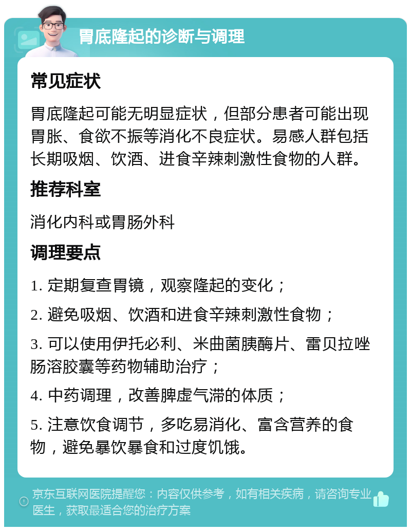 胃底隆起的诊断与调理 常见症状 胃底隆起可能无明显症状，但部分患者可能出现胃胀、食欲不振等消化不良症状。易感人群包括长期吸烟、饮酒、进食辛辣刺激性食物的人群。 推荐科室 消化内科或胃肠外科 调理要点 1. 定期复查胃镜，观察隆起的变化； 2. 避免吸烟、饮酒和进食辛辣刺激性食物； 3. 可以使用伊托必利、米曲菌胰酶片、雷贝拉唑肠溶胶囊等药物辅助治疗； 4. 中药调理，改善脾虚气滞的体质； 5. 注意饮食调节，多吃易消化、富含营养的食物，避免暴饮暴食和过度饥饿。