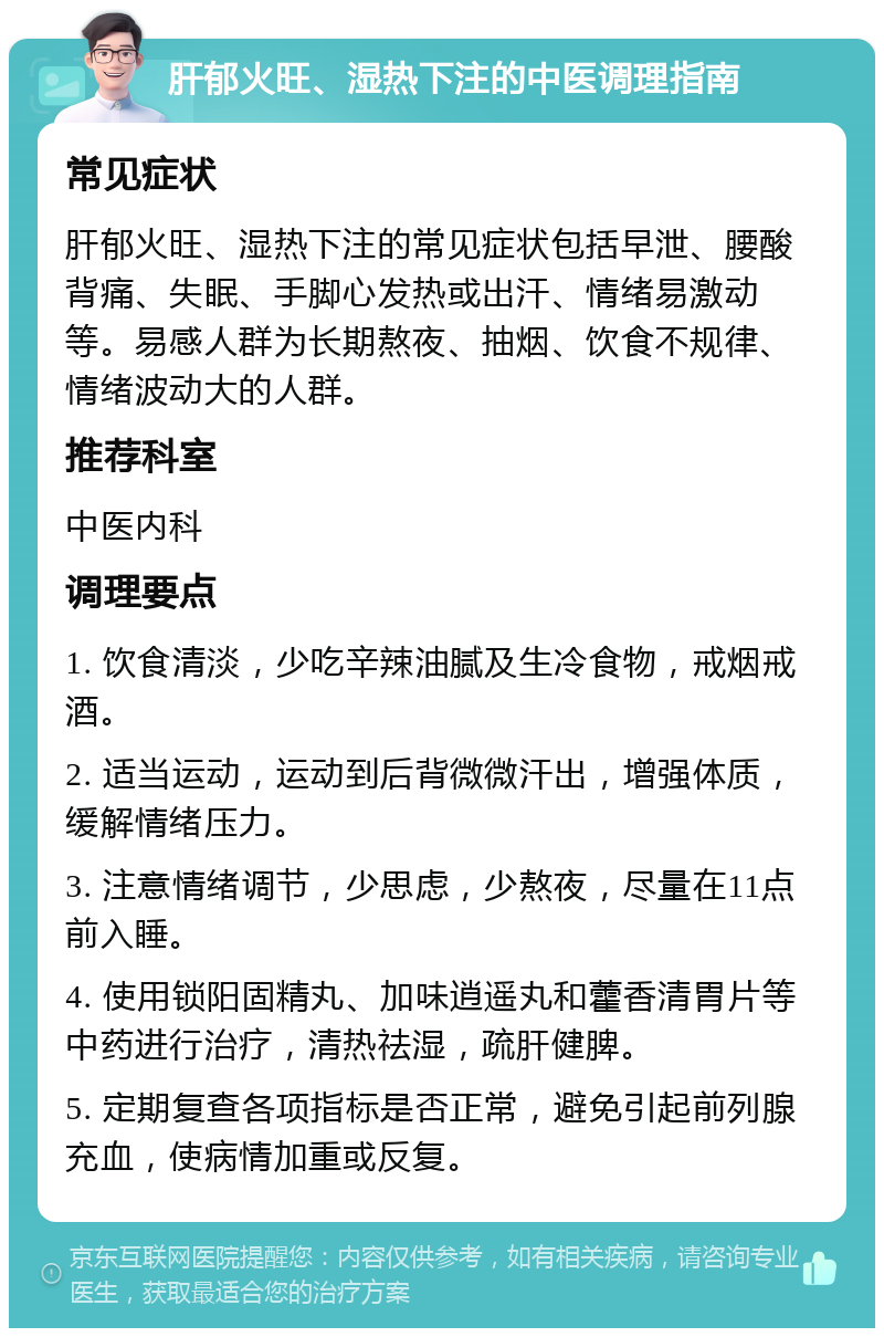 肝郁火旺、湿热下注的中医调理指南 常见症状 肝郁火旺、湿热下注的常见症状包括早泄、腰酸背痛、失眠、手脚心发热或出汗、情绪易激动等。易感人群为长期熬夜、抽烟、饮食不规律、情绪波动大的人群。 推荐科室 中医内科 调理要点 1. 饮食清淡，少吃辛辣油腻及生冷食物，戒烟戒酒。 2. 适当运动，运动到后背微微汗出，增强体质，缓解情绪压力。 3. 注意情绪调节，少思虑，少熬夜，尽量在11点前入睡。 4. 使用锁阳固精丸、加味逍遥丸和藿香清胃片等中药进行治疗，清热祛湿，疏肝健脾。 5. 定期复查各项指标是否正常，避免引起前列腺充血，使病情加重或反复。