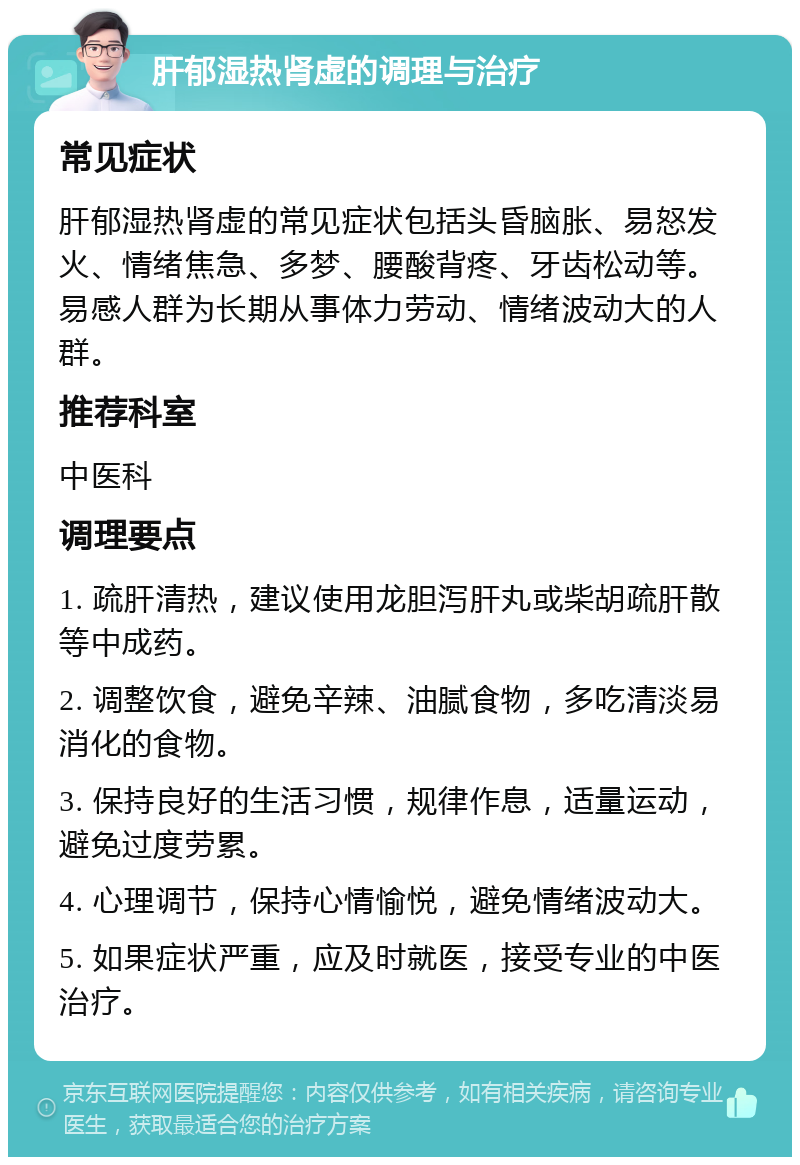 肝郁湿热肾虚的调理与治疗 常见症状 肝郁湿热肾虚的常见症状包括头昏脑胀、易怒发火、情绪焦急、多梦、腰酸背疼、牙齿松动等。易感人群为长期从事体力劳动、情绪波动大的人群。 推荐科室 中医科 调理要点 1. 疏肝清热，建议使用龙胆泻肝丸或柴胡疏肝散等中成药。 2. 调整饮食，避免辛辣、油腻食物，多吃清淡易消化的食物。 3. 保持良好的生活习惯，规律作息，适量运动，避免过度劳累。 4. 心理调节，保持心情愉悦，避免情绪波动大。 5. 如果症状严重，应及时就医，接受专业的中医治疗。