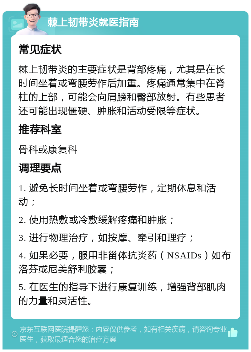 棘上韧带炎就医指南 常见症状 棘上韧带炎的主要症状是背部疼痛，尤其是在长时间坐着或弯腰劳作后加重。疼痛通常集中在脊柱的上部，可能会向肩膀和臀部放射。有些患者还可能出现僵硬、肿胀和活动受限等症状。 推荐科室 骨科或康复科 调理要点 1. 避免长时间坐着或弯腰劳作，定期休息和活动； 2. 使用热敷或冷敷缓解疼痛和肿胀； 3. 进行物理治疗，如按摩、牵引和理疗； 4. 如果必要，服用非甾体抗炎药（NSAIDs）如布洛芬或尼美舒利胶囊； 5. 在医生的指导下进行康复训练，增强背部肌肉的力量和灵活性。