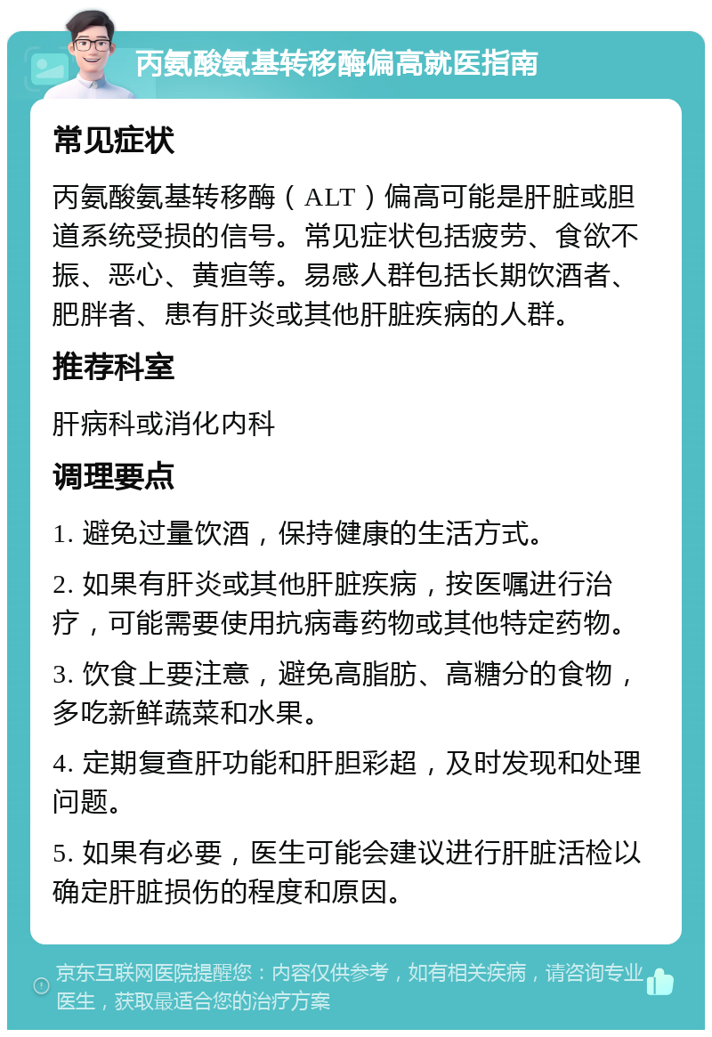 丙氨酸氨基转移酶偏高就医指南 常见症状 丙氨酸氨基转移酶（ALT）偏高可能是肝脏或胆道系统受损的信号。常见症状包括疲劳、食欲不振、恶心、黄疸等。易感人群包括长期饮酒者、肥胖者、患有肝炎或其他肝脏疾病的人群。 推荐科室 肝病科或消化内科 调理要点 1. 避免过量饮酒，保持健康的生活方式。 2. 如果有肝炎或其他肝脏疾病，按医嘱进行治疗，可能需要使用抗病毒药物或其他特定药物。 3. 饮食上要注意，避免高脂肪、高糖分的食物，多吃新鲜蔬菜和水果。 4. 定期复查肝功能和肝胆彩超，及时发现和处理问题。 5. 如果有必要，医生可能会建议进行肝脏活检以确定肝脏损伤的程度和原因。