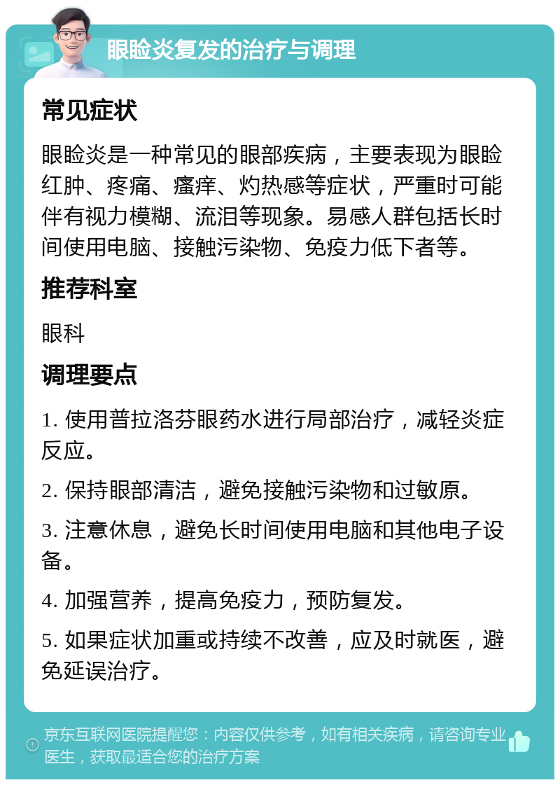 眼睑炎复发的治疗与调理 常见症状 眼睑炎是一种常见的眼部疾病，主要表现为眼睑红肿、疼痛、瘙痒、灼热感等症状，严重时可能伴有视力模糊、流泪等现象。易感人群包括长时间使用电脑、接触污染物、免疫力低下者等。 推荐科室 眼科 调理要点 1. 使用普拉洛芬眼药水进行局部治疗，减轻炎症反应。 2. 保持眼部清洁，避免接触污染物和过敏原。 3. 注意休息，避免长时间使用电脑和其他电子设备。 4. 加强营养，提高免疫力，预防复发。 5. 如果症状加重或持续不改善，应及时就医，避免延误治疗。