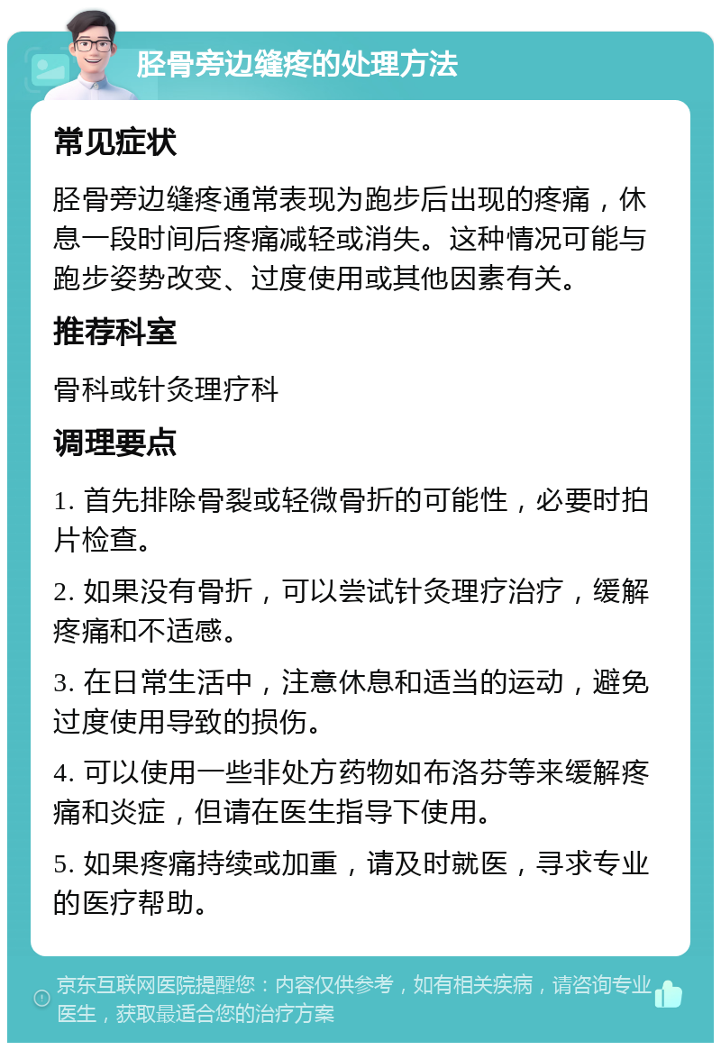 胫骨旁边缝疼的处理方法 常见症状 胫骨旁边缝疼通常表现为跑步后出现的疼痛，休息一段时间后疼痛减轻或消失。这种情况可能与跑步姿势改变、过度使用或其他因素有关。 推荐科室 骨科或针灸理疗科 调理要点 1. 首先排除骨裂或轻微骨折的可能性，必要时拍片检查。 2. 如果没有骨折，可以尝试针灸理疗治疗，缓解疼痛和不适感。 3. 在日常生活中，注意休息和适当的运动，避免过度使用导致的损伤。 4. 可以使用一些非处方药物如布洛芬等来缓解疼痛和炎症，但请在医生指导下使用。 5. 如果疼痛持续或加重，请及时就医，寻求专业的医疗帮助。