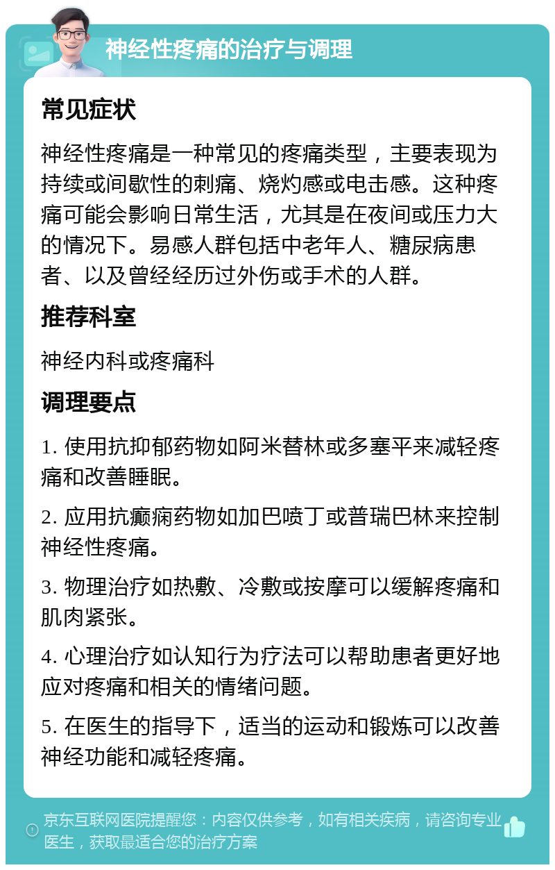 神经性疼痛的治疗与调理 常见症状 神经性疼痛是一种常见的疼痛类型，主要表现为持续或间歇性的刺痛、烧灼感或电击感。这种疼痛可能会影响日常生活，尤其是在夜间或压力大的情况下。易感人群包括中老年人、糖尿病患者、以及曾经经历过外伤或手术的人群。 推荐科室 神经内科或疼痛科 调理要点 1. 使用抗抑郁药物如阿米替林或多塞平来减轻疼痛和改善睡眠。 2. 应用抗癫痫药物如加巴喷丁或普瑞巴林来控制神经性疼痛。 3. 物理治疗如热敷、冷敷或按摩可以缓解疼痛和肌肉紧张。 4. 心理治疗如认知行为疗法可以帮助患者更好地应对疼痛和相关的情绪问题。 5. 在医生的指导下，适当的运动和锻炼可以改善神经功能和减轻疼痛。