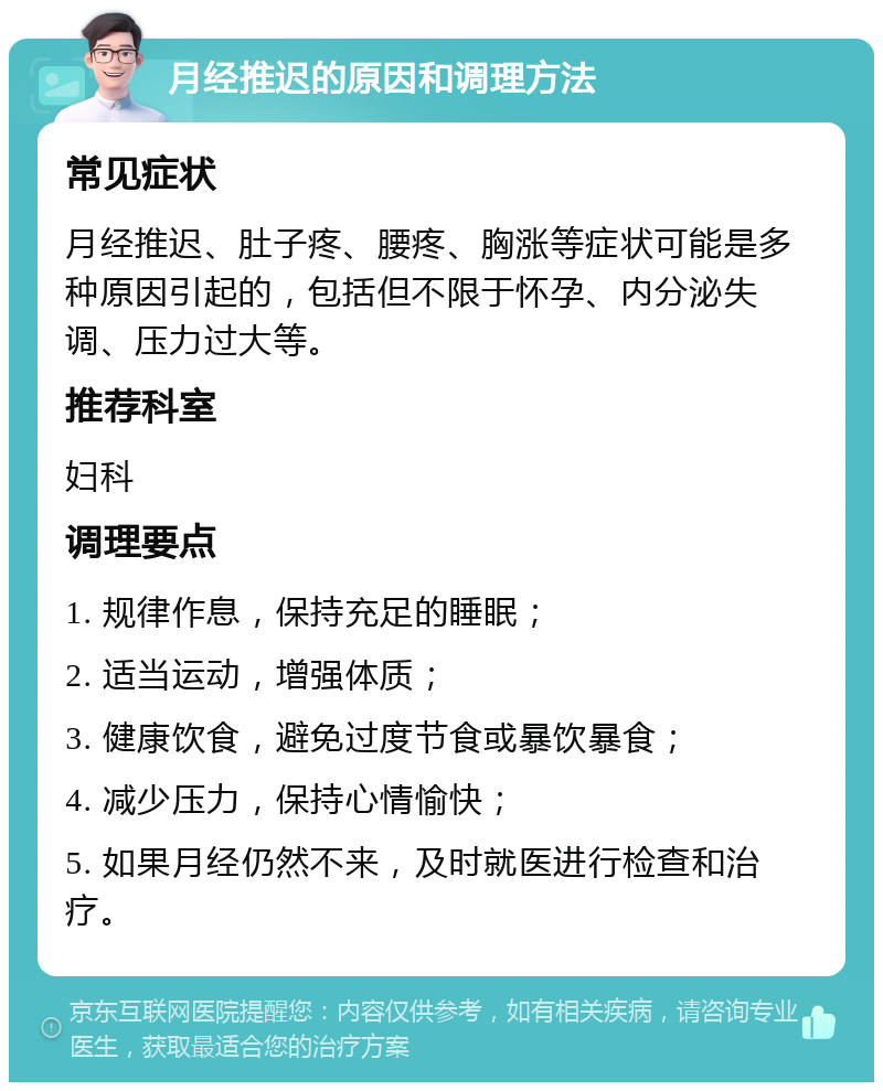 月经推迟的原因和调理方法 常见症状 月经推迟、肚子疼、腰疼、胸涨等症状可能是多种原因引起的，包括但不限于怀孕、内分泌失调、压力过大等。 推荐科室 妇科 调理要点 1. 规律作息，保持充足的睡眠； 2. 适当运动，增强体质； 3. 健康饮食，避免过度节食或暴饮暴食； 4. 减少压力，保持心情愉快； 5. 如果月经仍然不来，及时就医进行检查和治疗。