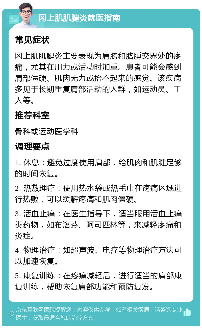 冈上肌肌腱炎就医指南 常见症状 冈上肌肌腱炎主要表现为肩膀和胳膊交界处的疼痛，尤其在用力或活动时加重。患者可能会感到肩部僵硬、肌肉无力或抬不起来的感觉。该疾病多见于长期重复肩部活动的人群，如运动员、工人等。 推荐科室 骨科或运动医学科 调理要点 1. 休息：避免过度使用肩部，给肌肉和肌腱足够的时间恢复。 2. 热敷理疗：使用热水袋或热毛巾在疼痛区域进行热敷，可以缓解疼痛和肌肉僵硬。 3. 活血止痛：在医生指导下，适当服用活血止痛类药物，如布洛芬、阿司匹林等，来减轻疼痛和炎症。 4. 物理治疗：如超声波、电疗等物理治疗方法可以加速恢复。 5. 康复训练：在疼痛减轻后，进行适当的肩部康复训练，帮助恢复肩部功能和预防复发。