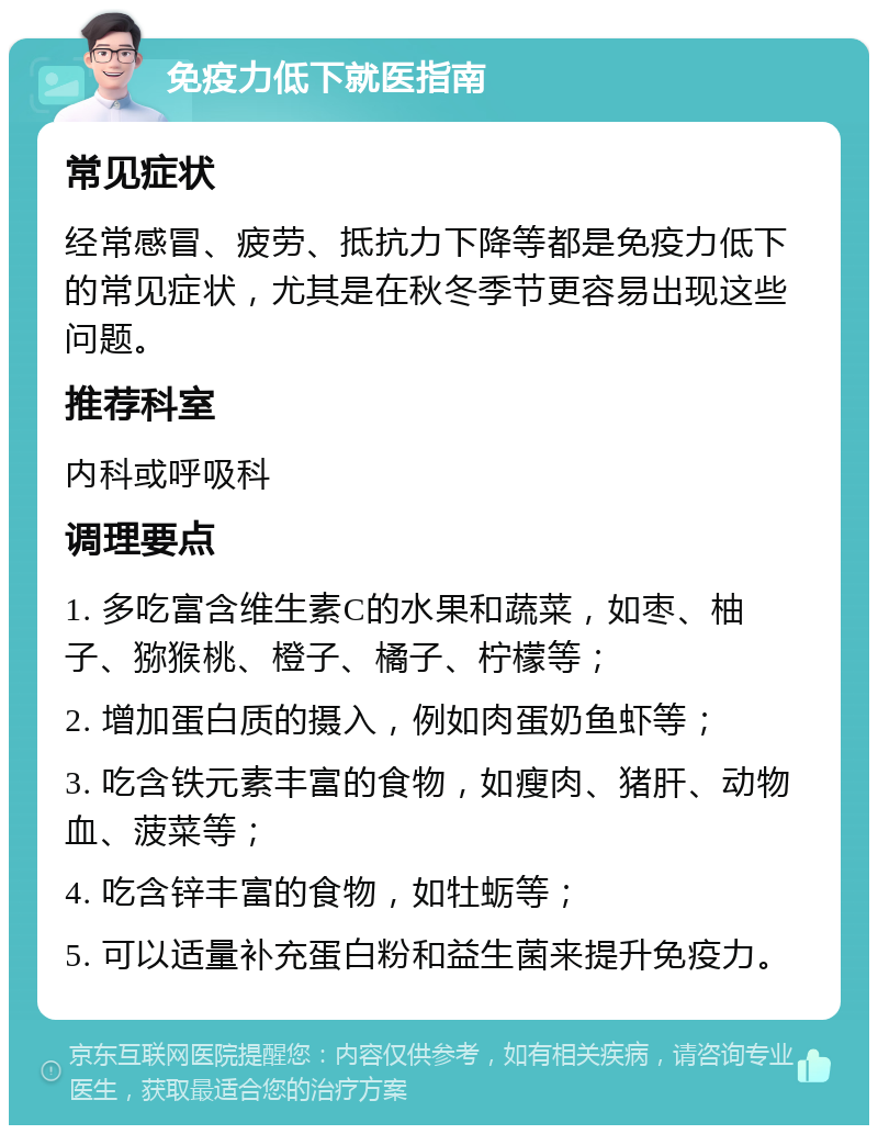 免疫力低下就医指南 常见症状 经常感冒、疲劳、抵抗力下降等都是免疫力低下的常见症状，尤其是在秋冬季节更容易出现这些问题。 推荐科室 内科或呼吸科 调理要点 1. 多吃富含维生素C的水果和蔬菜，如枣、柚子、猕猴桃、橙子、橘子、柠檬等； 2. 增加蛋白质的摄入，例如肉蛋奶鱼虾等； 3. 吃含铁元素丰富的食物，如瘦肉、猪肝、动物血、菠菜等； 4. 吃含锌丰富的食物，如牡蛎等； 5. 可以适量补充蛋白粉和益生菌来提升免疫力。