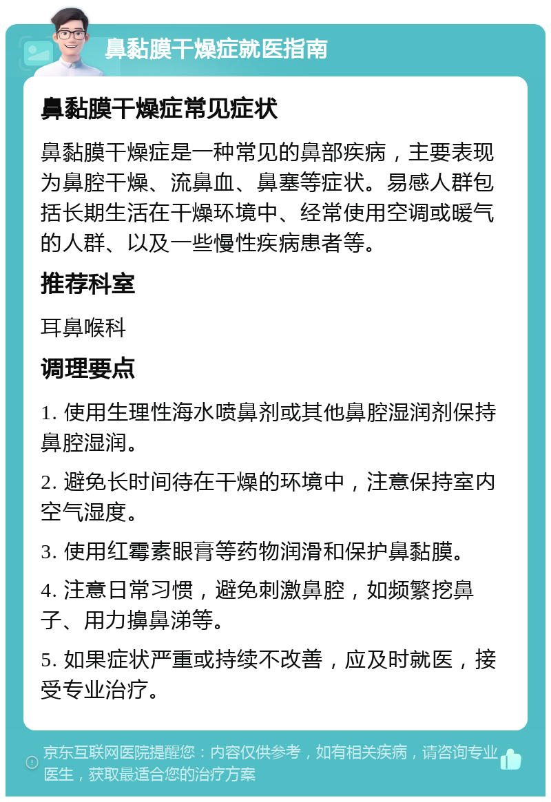 鼻黏膜干燥症就医指南 鼻黏膜干燥症常见症状 鼻黏膜干燥症是一种常见的鼻部疾病，主要表现为鼻腔干燥、流鼻血、鼻塞等症状。易感人群包括长期生活在干燥环境中、经常使用空调或暖气的人群、以及一些慢性疾病患者等。 推荐科室 耳鼻喉科 调理要点 1. 使用生理性海水喷鼻剂或其他鼻腔湿润剂保持鼻腔湿润。 2. 避免长时间待在干燥的环境中，注意保持室内空气湿度。 3. 使用红霉素眼膏等药物润滑和保护鼻黏膜。 4. 注意日常习惯，避免刺激鼻腔，如频繁挖鼻子、用力擤鼻涕等。 5. 如果症状严重或持续不改善，应及时就医，接受专业治疗。